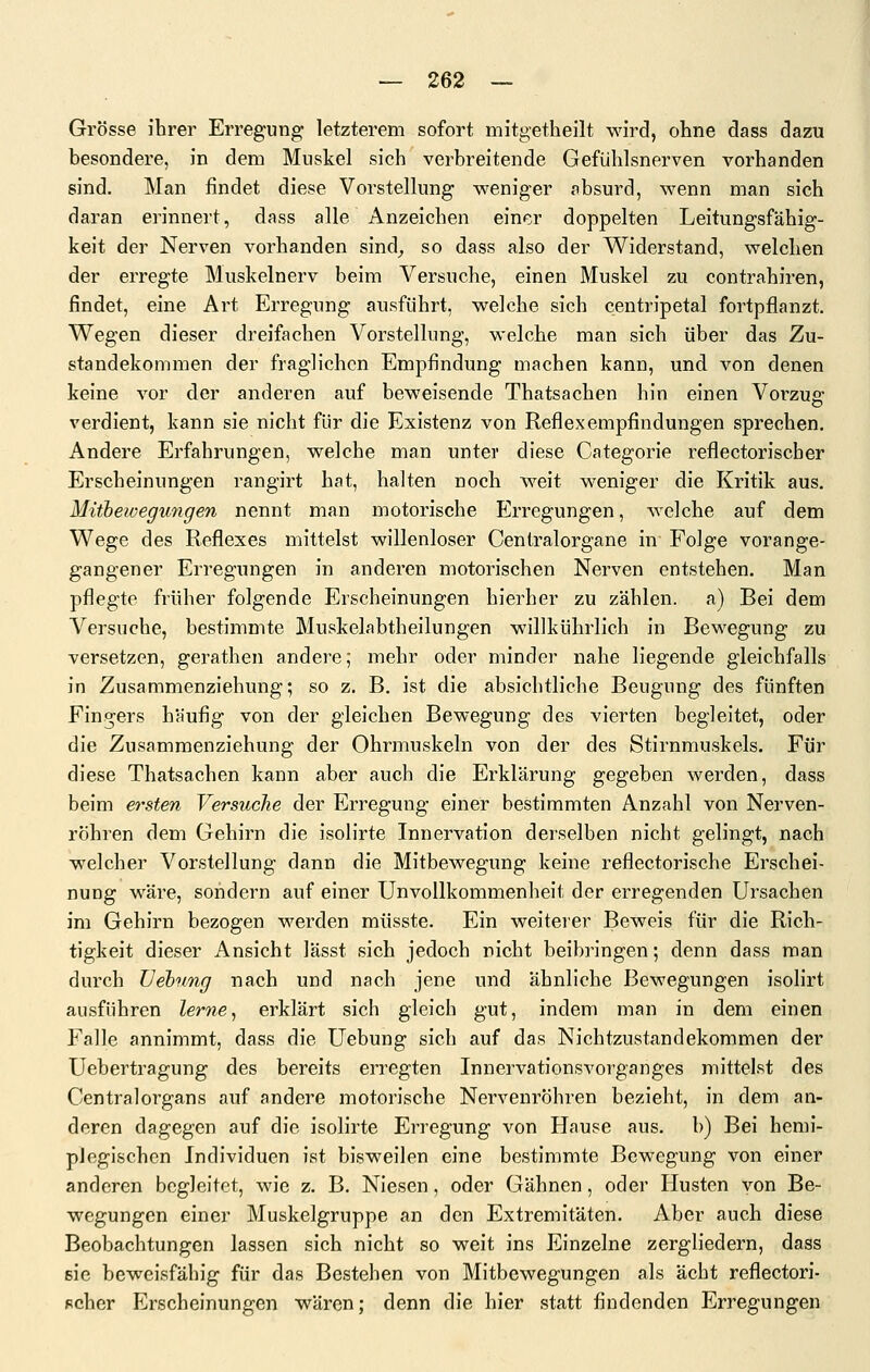 Grösse ihrer Erregung letzterem sofort mitgetheilt wird, ohne dass dazu besondere, in dem Muskel sich verbreitende Gefülilsnerven vorhanden sind. Man findet diese Vorstellung w^eniger absurd, wenn man sich daran erinnert, dass alle Anzeichen einer doppelten Leitungsfähig- keit der Nerven vorhanden sind^ so dass also der Widerstand, welchen der erregte Muskelnerv beim Versuche, einen Muskel zu contrahiren, findet, eine Art Erregung ausführt, welche sich centripetal fortpflanzt. Wegen dieser dreifachen Vorstellung, welche man sich über das Zu- standekommen der fraglichen Empfindung machen kann, und von denen keine vor der anderen auf beweisende Thatsachen hin einen Vorzug verdient, kann sie nicht für die Existenz von Reflexempfindungen sprechen. Andere Erfahrungen, welche man unter diese Categorie reflectoriscber Erscheinungen rangirt hat, halten noch weit weniger die Kritik aus. Mitbewegungen nennt man motorische Erregungen, welche auf dem Wege des Reflexes mittelst willenloser Cenlralorgane in Folge vorange- gangener Erregungen in anderen motorischen Nerven entstehen. Man pflegte früher folgende Erscheinungen hierher zu zählen, a) Bei dem Versuche, bestimmte Muskelabtheilungen willkührlich in Bewegung zu versetzen, gerathen andere; mehr oder minder nahe liegende gleichfalls in Zusammenziehung; so z. B. ist die absichtliche Beugung des fünften Fingers häufig von der gleichen Bewegung des vierten begleitet, oder die Zusammenziehung der Ohrmuskeln von der des Stirnmuskels. Für diese Thatsachen kann aber auch die Erklärung gegeben werden, dass beim ersten Versuche der Erregung einer bestimmten Anzahl von Nerven- röhren dem Gehirn die isolirte Innervation derselben nicht gelingt, nach welcher Vorstellung dann die Mitbewegung keine reflectorische Erschei- nung wäre, sondern auf einer Unvollkommenheit der erregenden Ursachen im Gehirn bezogen werden müsste. Ein weiterer Beweis für die Rich- tigkeit dieser Ansicht lässt sich jedoch nicht beibringen; denn dass man durch üehung nach und nach jene und ähnliche Bewegungen isolirt ausführen lerne, erklärt sich gleich gut, indem man in dem einen Falle annimmt, dass die üebung sich auf das Nichtzustandekommen der Uebertragung des bereits erregten Innervationsvorganges mittelst des Centralorgans auf andere motorische Nervenröhren bezieht, in dem an- deren dagegen auf die isolirte Erregung von Hause aus. b) Bei hemi- pJegischcn Individuen ist bisweilen eine bestimmte Bewegung von einer anderen begleitet, wie z. B. Niesen, oder Gähnen, oder Husten von Be- wegungen einer Muskelgruppe an den Extremitäten. Aber auch diese Beobachtungen lassen sich nicht so weit ins Einzelne zergliedern, dass sie beweisfähig für das Bestehen von Mitbewegungen als acht reflectori- scber Erscheinungen wären; denn die hier statt findenden Erregungen