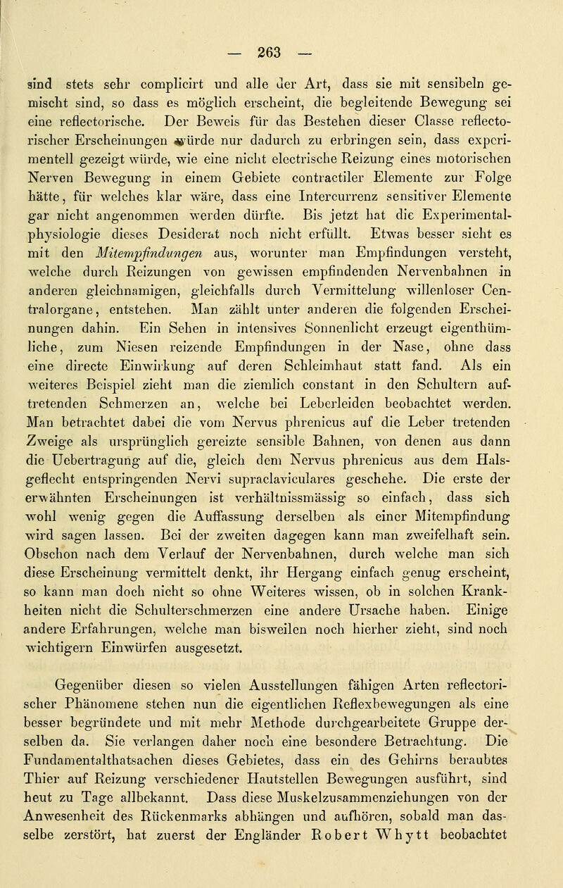 sind stets sehr complicirt und alle der Art, dass sie mit sensibeln ge- misclit sind, so dass es möglich erscheint, die begleitende Bewegung sei eine reflectorische. Der Beweis für das Bestehen dieser Classe reflecto- rischer Erscheinungen «älrde nur dadurch zu erbringen sein, dass experi- mentell gezeigt würde, wie eine nicht elcctrische Reizung eines motorischen Nerven Bewegung in einem Gebiete contractiler Elemente zur Folge hätte, für welches klar wäre, dass eine Intercurrenz sensitiver Elemente gar nicht angenommen werden dürfte. Bis jetzt hat die Experimental- physiologie dieses Desiderat noch nicht erfüllt. Etwas besser sieht es mit den Mitempfindungen aus, worunter man Empfindungen versteht, welche durch Reizungen von gewissen empfindenden Nervenbahnen in anderen gleichnamigen, gleichfalls durch Vermittelung willenloser Cen- tralorgane, entstehen. Man zählt unter anderen die folgenden Erschei- nungen dahin. Ein Sehen in intensives Sonnenlicht erzeugt eigenthüm- liche, zum Niesen reizende Empfindungen in der Nase, ohne dass eine directe Einwirkung auf deren Schleimhaut statt fand. Als ein weiteres Beispiel zieht man die ziemlich constant in den Schultern auf- tretenden Schmerzen an, welche bei Leberleiden beobachtet werden. Man betrachtet dabei die vom Nervus phrenicus auf die Leber tretenden Zweige als ursprünglich gereizte sensible Bahnen, von denen aus dann die Uebertragung auf die, gleich dem Nervus phrenicus aus dem Hals- geflecht entspringenden Nervi supraclaviculares geschehe. Die erste der erwähnten Erscheinungen ist verhältnissmässig so einfach, dass sich wohl wenig gegen die Auffassung derselben als einer Mitempfindung wird sagen lassen. Bei der zweiten dagegen kann man zweifelhaft sein. Obschon nach dem Verlauf der Nervenbahnen, durch welche man sich diese Erscheinung vermittelt denkt, ihr Hergang einfach genug erscheint, so kann man doch nicht so ohne Weiteres wissen, ob in solchen Krank- heiten nicht die Schulterschmerzen eine andere Ursache haben. Einige andere Erfahrungen, welche man bisweilen noch hierher zieht, sind noch wichtigern Einwürfen ausgesetzt. Gegenüber diesen so vielen Ausstellungen fähigen Arten reflectori- scher Phänomene stehen nun die eigentlichen Reflexbewegungen als eine besser begründete und mit mehr Methode durchgearbeitete Gruppe der- selben da. Sie verlangen daher noch eine besondere Betrachtung. Die Fundamentalthatsachen dieses Gebietes, dass ein des Gehirns beraubtes Thier auf Reizung verschiedener Hautstellen Bewegungen ausführt, sind heut zu Tage allbekannt, Dass diese Muskelzusammenziehungen von der Anwesenheit des Rückenmarks abhängen und aufhören, sobald man das- selbe zerstört, hat zuerst der Engländer Robert Whytt beobachtet