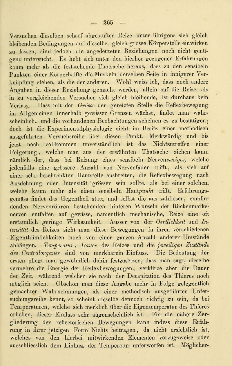Versuchen dieselben scharf abgestuften Reize unter übrigens sich gleich bleibenden Bedingungen auf dieselbe, gleich grosse Körperstelle einwirken zu lassen, sind jedoch die angedeuteten Beziehungen noch nicht genü- gend untersucht. Es hebt sich unter den hierher gezogenen Erfahrungen kaum mehr als die feststehende Thatsache heraus, dass zu den sensibeln Punkten einer Körperhälfte die Muskeln derselben Seite in innigerer Ver- knüpfung stehen, als die der anderen. Wohl weiss ich, dass noch andere Angaben in dieser Beziehung gemacht werden, allein auf die Reize, als in zu vergleichenden Versuchen sich gleich bleibende, ist durchaus kein Verlass. Dass mit der Grösse der gereizten Stelle die Reflexbewegung im Allgemeinen innerhalb gewisser Grenzen wächst, findet man wahr- scheinlich., und die vorhandenen Beobachtungen scheinen es zu bestätigen; doch ist die Experimentalphysiologie nicht im Besitz einer methodisch ausgeführten Versuchsreihe über diesen Punkt. Merkwürdig und bis jetzt noch vollkommen unverständlich ist das Nichtzutreffen einer Folgerung^ welche man aus der erwähnten Thatsache ziehen kann, nämlich der, dass bei Reizung eines sensibeln '^ev\&nsweiges, welche jedenfalls eine grössere Anzahl von Nervenfäden trifft, als sich auf einer sehr beschränkten Hautstelle ausbreiten, die Reflexbewegung nach Ausdehnung oder Intensität grösser sein sollte, als bei einer solchen, welche kaum mehr als einen sensibeln H?iu.ipunht trifft. Erfahrungs- gemäss findet das Gegentheil statt, und selbst die aus zahllosen, empfin- denden Nervenröhren bestehenden hinteren Wurzeln der Rückenmarks- nerven entfalten auf gewisse, namentlich mechanische, Reize eine oft erstaunlich geringe Wirksamkeit. Ausser von der OerÜichkeit und In- tensität des Reizes sieht man diese Bewegungen in ihren verschiedenen Eigenthümlichkeiten noch von einer ganzen Anzahl anderer Umstände abhängen. Temperatur, Dauer des Reizes und die jeioeiligen Zustände des Centralorganes sind von merkbarem Einfluss. Die Bedeutung der ersten pflegt man gewöhnlich dahin festzusetzen, dass man sagt, dieselbe vermehre die Energie der Reflexbewegungen, verkürze aber die Dauer der Zeit, während welcher sie nach der Decapitation des Thieres noch möglich seien. Obschon man diese Angabe mehr in Folge gelegentlich gemachter Wahrnehmungen, als einer methodisch ausgeführten Unter- suchungsreihe kennt, so scheint dieselbe dennoch richtig zu sein, da bei Temperatui'en, welche sich merklich über die Eigentemperatur des Thieres erheben, dieser Einfluss sehr augenscheinlich ist. Für die nähere Zer- gliederung der reflectorischen Bewegungen kann indess diese Erfah- rung in ihrer jetzigen Form Nichts beitragen, da nicht ersichtlich ist, welches von den hierbei mitwirkenden Elementen vorzugsweise oder ausschliesslich dem Einfluss der Temperatur unterworfen ist. Möglicher-