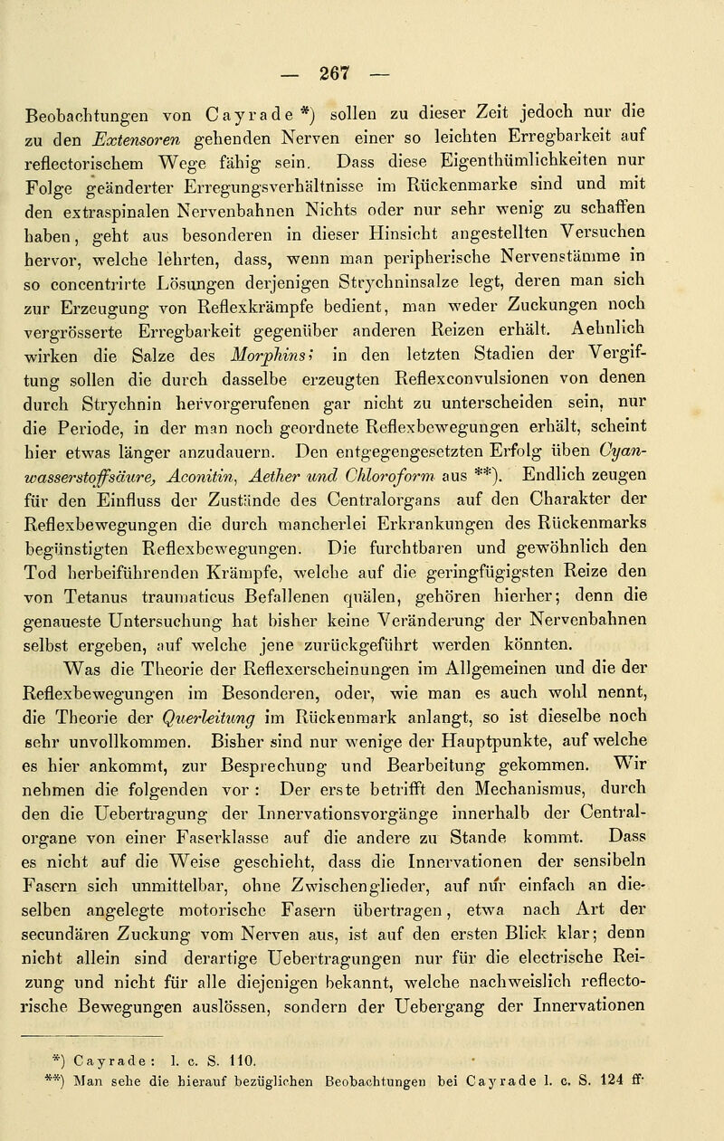 Beobachtungen von Cayrade*) sollen zu dieser Zeit jedoch nur die zu den Extensoren gehenden Nerven einer so leichten Erregbarkeit auf reflectorischem Wege fähig sein. Dass diese Eigenthümlichkeiten nur Folge geänderter Erregungsverhältnisse im Rückenmarke sind und mit den extraspinalen Nervenbahnen Nichts oder nur sehr wenig zu schaffen haben, geht aus besonderen in dieser Hinsicht angestellten Versuchen hervor, welche lehrten, dass, wenn man peripherische Nervenstämme in so concentrirte Lösungen derjenigen Str^^chninsalze legt, deren man sich zur Erzeugung von Reflexkrämpfe bedient, man weder Zuckungen noch vergrösserte Erregbarkeit gegenüber anderen Reizen erhält, Aehnlich wirken die Salze des Morphins'^ in den letzten Stadien der Vergif- tung sollen die durch dasselbe erzeugten Reflexconvulsionen von denen durch Strychnin hervorgerufenen gar nicht zu unterscheiden sein, nur die Periode, in der man noch geordnete Reflexbewegungen erhält, scheint hier etwas länger anzudauern. Den entgegengesetzten Erfolg üben Cyan- wasserstoffsäure, Äconitin, Aether und Chloroform, aus **). Endlich zeugen für den Einfluss der Zustände des Centralorgans auf den Charakter der Reflexbewegungen die durch mancherlei Erkrankungen des Rückenmarks begünstigten Reflexbewegungen. Die furchtbaren und gewöhnlich den Tod herbeiführenden Krämpfe, welche auf die geringfügigsten Reize den von Tetanus traumaticus Befallenen quälen, gehören hierher; denn die genaueste Untersuchung hat bisher keine Veränderung der Nervenbahnen selbst ergeben, auf welche jene zurückgeführt werden könnten. Was die Theorie der Reflexerscheinungen im Allgemeinen und die der Reflexbewegungen im Besonderen, oder, wie man es auch wohl nennt, die Theorie der Querleitung im Rückenmark anlangt, so ist dieselbe noch sehr unvollkommen. Bisher sind nur wenige der Hauptpunkte, auf welche es hier ankommt, zur Besprechung und Bearbeitung gekommen. Wir nehmen die folgenden vor : Der erste betrifft den Mechanismus, durch den die Uebertragung der Innervationsvorgänge innerhalb der Central- organe von einer Faserklasse auf die andere zu Stande kommt. Dass es nicht auf die Weise geschieht, dass die Innervationen der sensibeln Fasern sich unmittelbar, ohne Zwischenglieder, auf nur einfach an die- selben angelegte motorische Fasern übertragen, etwa nach Art der secundären Zuckung vom Nerven aus, ist auf den ersten Blick klar; denn nicht allein sind derartige Uebertragungen nur für die electrische Rei- zung und nicht für alle diejenigen bekannt, welche nachweislich reflecto- rische Bewegungen auslössen, sondern der Uebergang der Innervationen *) Cayrade: 1. c. S. HO. **) Man sehe die hierauf bezüglichen Beobachtungen bei Cayrade 1. c. S. 124 ff-