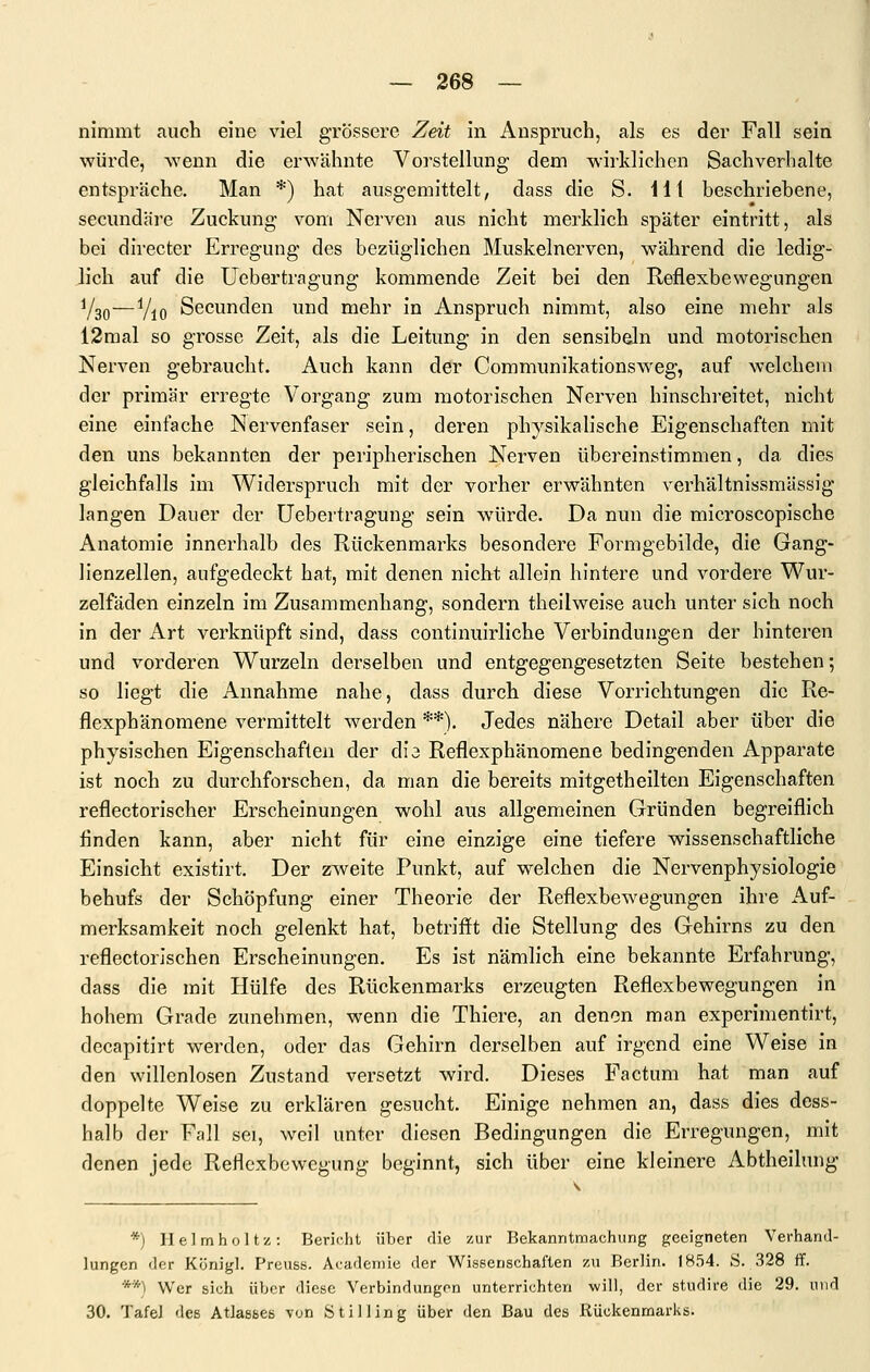 nimmt auch eine viel grössere Zeit in Anspruch, als es der Fall sein würde, wenn die erwähnte Vorstellung dem wirklichen Sachverhalte entspräche. Man *) hat ausgemittelt, dass die S. Hl beschriehene, secundäre Zuckung vom Nerven aus nicht merklich später eintritt, als bei directer Erregung des bezüglichen Muskelnerven, während die ledig- lich auf die Uebertragung kommende Zeit bei den Reflexbewegungen Y30—Vio Secunden und mehr in Anspruch nimmt, also eine mehr als 12mal so grosse Zeit, als die Leitung in den sensibeln und motorischen Nerven gebraucht. Auch kann der Communikationsweg, auf welchem der primär erregte Vorgang zum motorischen Nerven hinschreitet, nicht eine einfache Nervenfaser sein, deren physikalische Eigenschaften mit den uns bekannten der peripherischen Nerven übereinstimmen, da dies gleichfalls im Widerspruch mit der vorher erwähnten verhältnissmässig langen Dauer der Uebertragung sein würde. Da nun die microscopische Anatomie innerhalb des Rückenmarks besondere Formgebilde, die Gang- lienzellen, aufgedeckt hat, mit denen nicht allein hintere und vordere Wur- zelfäden einzeln im Zusammenhang, sondern theilweise auch unter sich noch in der Art verknüpft sind, dass continuirliche Verbindungen der hinteren und vorderen Wurzeln derselben und entgegengesetzten Seite bestehen; so liegt die Annahme nahe, dass durch diese Vorrichtungen die Re- flexphänomene vermittelt w^erden **). Jedes nähere Detail aber über die physischen Eigenschaften der dia Reflexphänomene bedingenden Apparate ist noch zu durchforschen, da man die bereits mitgetheilten Eigenschaften reflectorischer Erscheinungen wohl aus allgemeinen Gründen begreiflich finden kann, aber nicht für eine einzige eine tiefere wissenschaftliche Einsicht existirt. Der zweite Punkt, auf welchen die Nervenphysiologie behufs der Schöpfung einer Theorie der Reflexbewegungen ihre Auf- merksamkeit noch gelenkt hat, betrifft die Stellung des Gehirns zu den reflectorJschen Erscheinungen. Es ist nämlich eine bekannte Erfahrung, dass die mit Hülfe des Rückenmarks erzeugten Reflexbewegungen in hohem Grade zunehmen, wenn die Thiere, an denen man experimentirt, decapitirt werden, oder das Gehirn derselben auf irgend eine Weise in den willenlosen Zustand versetzt wird. Dieses Factum hat man auf doppelte Weise zu erklären gesucht. Einige nehmen an, dass dies dess- halb der Fall sei, weil unter diesen Bedingungen die Erregungen, mit denen jede Reflexbewegung beginnt, sich über eine kleinere Abtheilung *) Ilelmholtz: Bericht über die zur Bekanntmachung geeigneten VerhanJ- lungen der Königl. Preuss. Acarlemie der Wissenschaften zu Berlin. 1854. S. 328 ff. **) Wer sich iiVjcr diese Verbindungen unterrichten will, der studire die 29. und 30. Tafel des Atlassee von Stilling über den Bau des Rückenmarks.