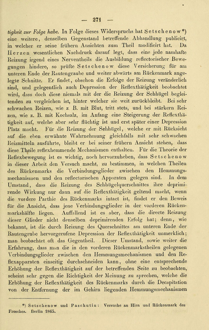 tigheit zur Folge habe. In Folge dieses Widerspruchs hatSetschenow*) eine weitere, denselben Gegenstand betretfende Abhandlung publicirt, in welcher er seine frühern Ansichten zum Theil modificirt hat. Da Herzen wesentlichen Nachdruck darauf legt, dass eine jede namhafte Reizung irgend eines Nerventheils die Ausbildung reflectorischer Bewe- gungen hindere, so prüfte Sets ebenow diese Versicherung für am unteren Ende der Rautengraube und weiter abwärts am Rückenmark ange- legte Schnitte. Er findet, obschon die Erfolge der Reizung veränderlich sind, und gelegentlich auch Depression der Reflexthätigkeit beobachtet wird, dass doch diese niemals mit der die Reizung der Sehhügel beglei- tenden zu vergleichen ist, hinter welcher sie weit zurückbleibt. Bei sehr schwachen Reizen, wie z, B. mit Blut, tritt stets, und bei stärkern Rei- zen, wie z. B. mit Kochsalz, im Anfang eine Steigerung der Reflexthä- tigkeit auf, welche aber sehr flüchtig ist und erst später einer Depression Platz macht. Für die Reizung der Sehhügel, welche er mit Rücksicht auf die eben erwähnte Wahrnehmung gleichfalls mit sehr schwachen Reizmitteln ausführte, bleibt er bei seiner frühern Ansicht stehen, dass diese Theile reflexhemmende Mechanismen enthalten. Für die Theorie der Reflexbewegung ist es wichtig, noch hervorzuheben, dass Sctschenow in dieser Arbeit den Versuch macht, zu bestimmen, in welchen Theilen des Rückenmarks die Verbindungsglieder zwischen den Hemmungs- mechanismen und den reflectorischen Apparaten gelegen sind. In dem Umstand, dass die Reizung des Sehhügelquerschnittes ihre deprimi- rende Wirkung nur dann auf die Reflexthätigkeit geltend macht, wenn die vordere Parthie des Rückenmarks intact ist, findet er den Beweis für die Ansicht, dass jene Verbindungsglieder in der vorderen Rücken- markshälfte liegen. xlufftiUend ist es aber, dass die directe Reizung dieser Glieder nicht denselben deprimirenden Erfolg hat; denn, wie bekannt, ist die durch Reizung des Querschnittes am unteren Ende der Rautengrube hervorgerufene Depression der Reflexthätigkeit unmerklich; man beobachtet oft das Gegentheil. Dieser Umstand, sowie weiter die Erfahrung, dass man die in den vorderen Rückenmarkstheilen gelegenen Verbindungsglieder zwischen den Hemmungsmechanismen und den Re- flexapparaten einseitig durchschneiden kann, ohne eine entsprechende Erhöhung der Reflexthätigkeit auf der betreffenden Seite zu beobachten, scheint sehr gegen die Richtigkeit der Meinung zu sprechen, welche die Erhöhung der Reflexthätigkeit des Rückenmarks durch die Decapitation von der Entfernung der im Gehirn liegenden Hemmungsmechanismen *) Setschenow und Paschutin: Versuche an Hirn und Riickenmark des Frosches. Berlin 1865.