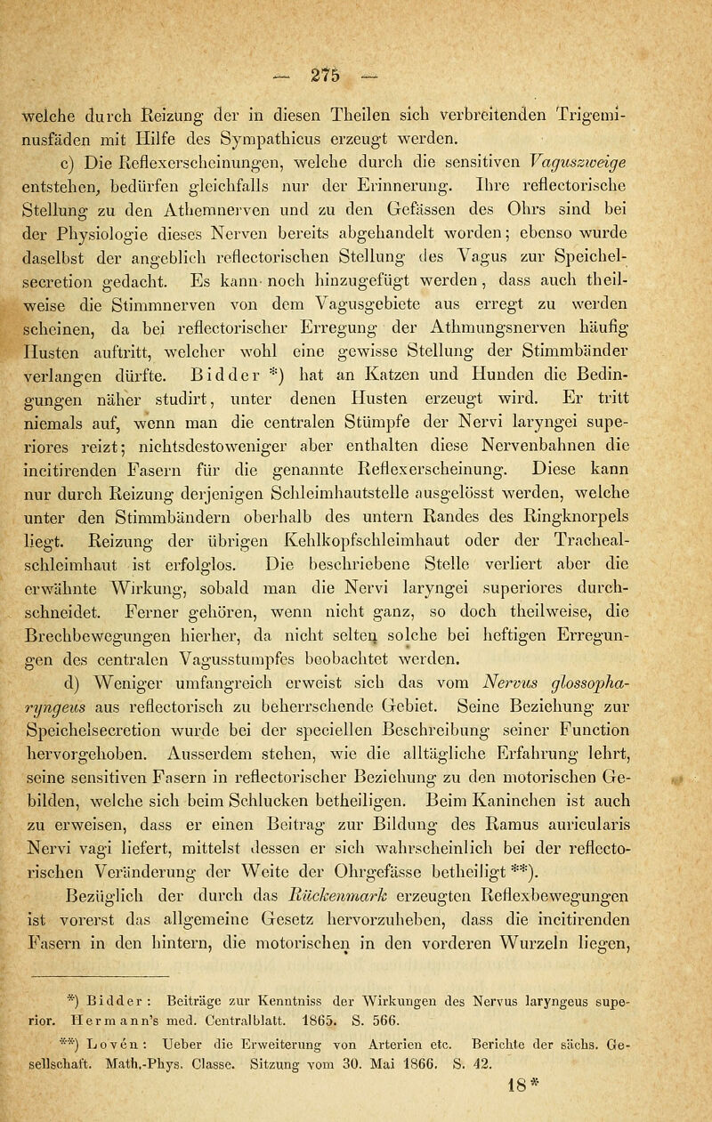 - 21b - weiche durch Reizung der in diesen Theilen sich verbreitenden Trigemi- nusfäden mit Hilfe des Sympathicus erzeugt werden. c) Die Reflexerscheinungen, welche durch die sensitiven Vaguszioeige entstehen, bedürfen gleichfalls nur der Erinnerung. Ihre reflectorische Stellung zu den Athemnei'ven und zu den Gefässen des Ohrs sind bei der Physiologie dieses Nerven bereits abgehandelt worden; ebenso wurde daselbst der angeblich reflectorischen Stellung des Vagus zur Speichel- secretion gedacht. Es kann- noch hinzugefügt werden, dass auch theil- weise die Stimmnerven von dem Vagusgebiete aus erregt zu werden scheinen, da bei reflectorischer Erregung der Athmungsnerven häufig Husten auftritt, welcher wohl eine gewisse Stellung der Stimmbänder verlangen dürfte. Bidder *) hat an Katzen und Hunden die Bedin- gungen näher studirt, unter denen Husten erzeugt wird. Er tritt niemals auf, wenn man die centralen Stümpfe der Nervi laryngei supe- riores reizt; nichtsdestoweniger aber enthalten diese Nervenbahnen die incitirenden Fasern für die genannte Reflexerscheinung. Diese kann nur durch Reizung derjenigen Schleimhautstelle ausgelösst werden, welche unter den Stimmbändern oberhalb des untern Randes des Ringknorpels liegt. Reizung der übrigen Kehlkopfschleimhaut oder der Tracheal- schleimhaut ist erfolglos. Die beschriebene Stelle verliert aber die erwähnte Wirkung, sobald man die Nervi laryngei superiores durch- schneidet. Ferner gehören, wenn nicht ganz, so doch theilweise, die Brechbewegungen hierher, da nicht selteq, solche bei heftigen Erregun- gen des centralen Vagusstumpfes beobachtet werden. d) Weniger umfangreich erweist sich das vom Nervus glossopha- ryngeus aus reflectorisch zu beherrschende Gebiet. Seine Beziehung zur Speichelsecretion wurde bei der speciellen Beschreibung seiner Function hervorgehoben. Ausserdem stehen, wie die alltägliche Erfahrung lehrt, seine sensitiven Fasern in reflectorischer Beziehung zu den motorischen Ge- bilden, welche sich beim Schlucken betheiligen. Beim Kaninchen ist auch zu erweisen, dass er einen Beitrag zur Bildung des Ramus auricularis Nervi vagi liefert, mittelst dessen er sich wahrscheinlich bei der reflecto- rischen Veränderung der Weite der Ohrgefässe betlieiligt **). Bezüglich der durch das Rückenmark erzeugten Reflexbewegungen ist vorerst das allgemeine Gesetz hervorzuheben, dass die incitirenden Fasern in den hintern, die motorischen in den vorderen Wurzeln liegen, *) Bidder: Beiträge zur Kenntniss der Wirkungen des Nervus laryngeus supe- rior. Herrn ann's med. Centralblatt. 1865. S. 566. **) LoYcn: Ueber die Erweiterung von Arterien etc. Berichte der sächs. Ge- sellschaft. Math.-Phys. Classe. Sitzung vom 30. Mai 1866. S. 42. 18*