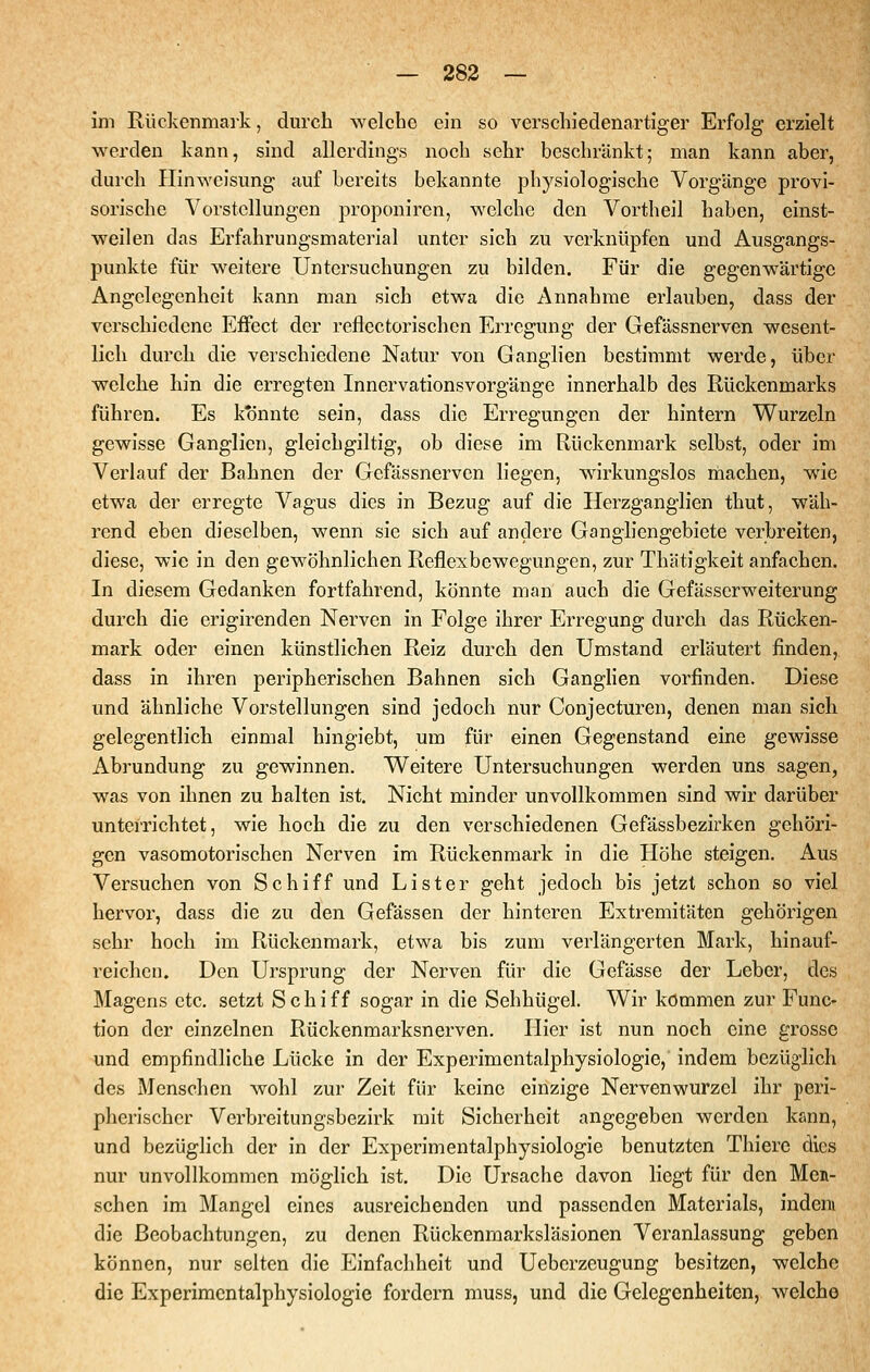 im Rückenmark, dm'ch welche ein so verschiedenartiger Erfolg erzielt werden kann, sind allerdings noch sehr beschränkt; man kann aber, durch Ilinweisung auf bereits bekannte physiologische Vorgänge provi- sorische Vorstellungen proponiren, welche den Vortheil haben, einst- weilen das Erfahrungsmaterial unter sich zu verknüpfen und Ausgangs- punkte für weitere Untersuchungen zu bilden. Für die gegenwärtige Angelegenheit kann man sich etwa die Annahme erlauben, dass der verschiedene Effect der reflectorischen Erregung der Gefässnerven wesent- lich durch die verschiedene Natur von Ganglien bestimmt werde, über welche hin die erregten Innervationsvorgänge innerhalb des Rückenmarks führen. Es ktinnte sein, dass die Erregungen der hintern Wurzeln gewisse Ganglien, gleichgiltig, ob diese im Rückenmark selbst, oder im Verlauf der Bahnen der Gefässnerven liegen, wirkungslos riiachen, wie etwa der erregte Vagus dies in Bezug auf die Herzganglien thut, wäh- rend eben dieselben, wenn sie sich auf andere Gangliengebiete verbreiten, diese, wie in den gewöhnlichen Reflexbewegungen, zur Thätigkeit anfachen. In diesem Gedanken fortfahrend, könnte man auch die Gefässcrweiterung durch die erigirenden Nerven in Folge ihrer Erregung durch das Rücken- mark oder einen künstlichen Reiz durch den Umstand erläutert finden, dass in ihren peripherischen Bahnen sich GangHen vorfinden. Diese und ähnliche Vorstellungen sind jedoch nur Conjecturen, denen man sich gelegentlich einmal hingiebt, um für einen Gegenstand eine gewisse Abrundung zu gewinnen. Weitere Untersuchungen werden uns sagen, was von ihnen zu halten ist. Nicht minder unvollkommen sind wir darüber unterrichtet, wie hoch die zu den verschiedenen Gefässbezirken gehöri- gen vasomotorischen Nerven im Rückenmark in die Höhe steigen. Aus Versuchen von Schiff und Lister geht jedoch bis jetzt schon so viel hervor, dass die zu den Gefässen der hinteren Extremitäten gehörigen sehr hoch im Rückenmark, etwa bis zum verlängerten Mark, hinauf- reichen. Den Ursprung der Nerven für die Gefässe der Leber, des Magens etc. setzt Schiff sogar in die Sehhügel. Wir kommen zur Func- tion der einzelnen Rückenmarksnerven. Hier ist nun noch eine grosse und empfindliche Lücke in der Experimentalphysiologie, indem bezüglich des Menschen wohl zur Zeit für keine einzige Nervenwurzel ihr peri- pherischer Verbreitungsbezirk mit Sicherheit angegeben werden kann, und bezüglich der in der Experimentalphysiologie benutzten Thiere dies nur unvollkommen möglich ist. Die Ursache davon liegt für den Men- schen im Mangel eines ausreichenden und passenden Materials, indem die Beobachtungen, zu denen Rückenmarksläsionen Veranlassung geben können, nur selten die Einfacliheit und Ueberzeugung besitzen, welche die Experimentalphysiologie fordern muss, und die Gelegenheiten, welche