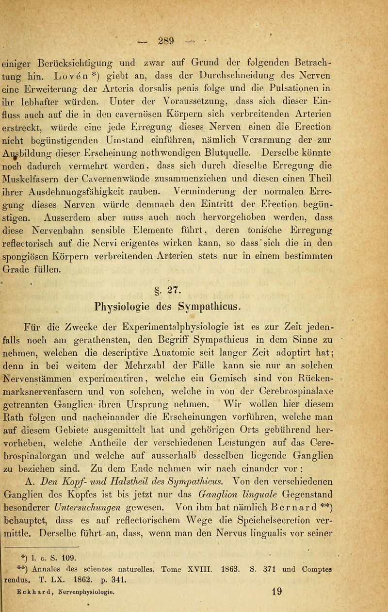 ^ 28Ö -- • einiger Berücksichtigung und zwar auf Grund der folgenden JBetrach-' tung hin, Loven *) giebt an, dass der Durchschneidung des Nerven eine Erweiterung der Arteria dorsalis penis folge und die Pulsationen in ihr lebhafter würden. Unter der Voraussetzung, dass sich dieser Ein- fluss auch auf die in den cavernösen Körpern sich verbreitenden Arterien erstreckt, würde eine jede Erregung dieses Nerven einen die Erection nicht begünstigenden Umstand einführen, nämlich Verarmung der zur Ausbildung dieser Erscheinung nothwendigen Blutquelle. Derselbe könnte noch dadurch vermehrt werden, dass sich durch dieselbe Erregung die Muskelfasern der Cavernenwände zusammenziehen und diesen einen Theil ihrer Ausdehnungsfähigkeit rauben. Verminderung der normalen Erre- gung dieses Nerven würde demnach den Eintritt der Erection begün- stigen. Ausserdem aber muss auch noch hervorgehoben werden, dass diese Nervenbahn sensible Elemente führt, deren tonische Erregung reflectorisch auf die Nervi erigentes wirken kann, so dass sich die in den spongiösen Körpern verbreitenden Arterien stets nur in einem bestimmten Grade füllen. §. 27. Physiologie des Sympathicus. Für die Zwecke der Experimentalphysiologie ist es zur Zeit jeden- falls noch am gerathensten, den Begriff Sympathicus in dem Sinne zu nehmen, welchen die descriptive Anatomie seit langer Zeit adoptirt hat; denn in bei weitem der Mehrzahl der Fälle kann sie nur an solchen Nervenstämmen experimentiren, welche ein Gemisch sind von Rücken- marksnervenfasern und von solchen, welche in von der Cerebrospinalaxe getrennten Ganglien' ihren Ursprung nehmen. Wir wollen hier diesem Rath folgen und nacheinander die Erscheinungen vorführen, welche man auf diesem Gebiete ausgemittelt hat und gehörigen Orts gebührend her- vorheben, welche Antheile der verschiedenen Leistungen auf das Cere- brospinalorgan und welche auf ausserhalb desselben liegende Ganglien zu beziehen sind. Zu dem Ende nehmen wir nach einander vor : A. Den Kopf- und Halstheil des Sympathicus. Von den verschiedenen Ganglien des Kopfes ist bis jetzt nur das Ganglion linguale Gegenstand besonderer Ü7itersucliungen gewesen. Von ihm hat nämlich Bernard **) behauptet, dass es auf reflectorischem Wege die Speichelsecretion ver- mittle. Derselbe führt an, dass, wenn man den Nervus lingualis vor seiner *) 1. c. S. 109. ■ **) Annales des sciences naturelles. Tome XVIII. 1863. S. 371 und Comptes rendus. T. LX. 1862. p. 341. Eckhard, J^ervenphysiologie, 19