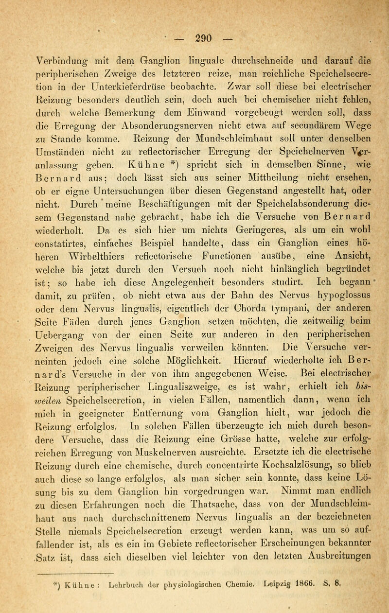 Verbindung mit dem Ganglion linguale durchschneide und darauf die peripherischen Zweige des letzteren reize, man reichliche Speichelsecre- tion in der Unterkieferdrüse beobachte. Zwar soll diese bei electrischer Reizung besonders deutlich sein, doch auch bei chemischer nicht fehlen, durch welche Bemerkung dem Einwand vorgebeugt werden soll, dass die Erregung der Absonderungsnerven nicht etwa auf secundärem Wege zu Stande komme. Reizung der Mundschleimhaut soll unter denselben Umständen nicht zu reflectorischer Erregung der Speichelnerven Ver- anlassung geben. Kühne *) spricht sich in demselben Sinne, wie Bernard aus; doch lässt sich aus seiner Mittheilung nicht ersehen, ob er eigne Untersuchungen über diesen Gegenstand angestellt hat, oder nicht. Durch meine Beschäftigungen mit der Speichelabsonderung die- sem Gegenstand nahe gebracht, habe ich die Versuche von Bernard wiederholt. Da es sich hier um nichts Geringeres, als um ein wohl constatirtes, einfaches Beispiel handelte, dass ein Ganglion eines hö- heren Wirbelthiers reflectorische Functionen ausübe, eine Ansicht, welche bis jetzt durch den Versuch noch nicht hinlänglich begründet ist; so habe ich diese Angelegenheit besonders studirt. Ich begann damit, zu prüfen, ob nicht etwa aus der Bahn des Nervus hypoglossus oder dem Nervus lingualis, eigentlich der Chorda tympani, der anderen Seite Fäden durch jenes Ganglion setzen möchten, die zeitweilig beim Uebergang von der einen Seite zur anderen in den peripherischen Zweigen des Nervus lingualis verweilen könnten. Die Versuche ver- neinten jedoch eine solche Möglichkeit. Hierauf wiederholte ich Ber- nard's Versuche in der von ihm angegebenen Weise. Bei electrischer Reizung peripherischer Lingualiszweige, es ist wahr, erhielt ich bis- weilen Speichelsecretion, in vielen Fällen, namentlich dann, wenn ich mich in geeigneter Entfernung vom Ganglion hielt, war jedoch die Reizung erfolglos. In solchen Fällen überzeugte ich mich durch beson- dere Versuche, dass die Reizung eine Grösse hatte, welche zur erfolg- reichen Erregung von Muskelnerven ausreichte. Ersetzte ich die electrische Reizung durch eine chemische, durch concentrirte Kochsalzlösung, so blieb auch diese so lange erfolglos, als man sicher sein konnte, dass keine Lö- sung bis zu dem Ganglion hin vorgedrungen war. Nimmt man endlich zu diesen Erfahrungen noch die Thatsache, dass von der Mundschleim- haut aus nach durchschnittenem Nervus lingualis an der bezeichneten Stelle niemals Speichelsecretion erzeugt werden kann, was um so auf- fallender ist, als es ein im Gebiete reflectorischer Erscheinungen bekannter .Satz ist, dass «ich dieselben viel leichter von den letzten Ausbreitungen *) Kühne: Lehrbuch der physiologischen Chemie. Leipzig 1866. Ö, 8.