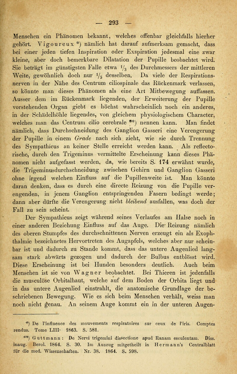 Menschen ein Phänomen bekannt, welches offenbar gleichfalls hierher gehört. Vigoureux *) nämlich hat darauf aufmerksam gemacht, dass bei einer jeden tiefen Inspiration oder Exspiration jedesmal eine zwar kleine, aber doch bemerkbare Dilatation der Pupille beobachtet wird. Sie beträgt im günstigsten Falle etwa 1/3 des Durchmessers der mittleren Weite, gewöhnlich doch nur 1/5 desselben. Da viele der Respirations- nerven in der Nähe des Centrum ciliospinale das Rückenmark verlassen, so könnte man dieses Phänomen als eine Art Mitbewegung auffassen. Ausser dem im Rückenmark liegenden, der Erweiterung der Pupille vorstehenden Organ giebt es höchst wahrscheinlich noch ein anderes, in der Schädelhöhle liegendes, von gleichem physiologischem Character, welches man das Centrum cilio cerebrale **) nennen kann. Man findet nämlich, dass Durchschneidung des Ganglion Gasseri eine Verengerung der Pupille in einem Grade nach sich zieht, wie sie durch Trennung des Sympathicus an keiner Stelle erreicht werden kann. Als reflecto- rlsche, durch den Trigeminus vermittelte Erscheinung kann dieses Phä- nomen nicht aufgefasst werden, da, wie bereits S. 174 erwähnt wurde, die Trigeminusdurchschneidung zwischen Gehirn und Ganglion Gasseri ohne irgend welchen Einfluss auf die Pupillenweite ist. Man könnte daran denken, dass es durch eine directe Reizung von die Pupille ver- engenden, in jenem Ganglion entspringenden Fasern bedingt werde; dann aber dürfte die Verengerung nicht bleibend ausfallen, was doch der Fall zu sein scheint. Der Sympathicus zeigt während seines Verlaufes am Halse noch in einer anderen Beziehung Einfluss auf das Auge. Die- Reizung nämlich des oberen Stumpfes des durchschnittenen Nerven erzeugt ein als Exoph- thalmie bezeichnetes Hervortreten des Augapfels, welches aber nur schein- bar ist und dadurch zu Stande kommt, dass das untere Augenlied lang- sam stark abwärts gezogen und dadurch der Bulbus entblösst wird. Diese Erscheinung ist bei Hunden besonders deutlich. Auch beim Menschen ist sie von Wagner beobachtet. Bei Thieren ist jedenfalls die musculöse Orbitalhaut, welche auf dem Boden der Orbita liegt und in das untere Augenlied einstrahlt, die anatomische Grundlage der be- schriebenen Bewegung. Wie es sich beim Menschen verhält, weiss man noch nicht genau. An seinem Auge kommt ein in der unteren Augen- *) De Tinfluence des mouvements respiratoires sur ceux de l'iris. Comptes rendus. Tome LIII- 1863. S. 581. **) G u 11 m a n n : De Nervi trigemini dissectione apud Ranam esculentam. Diss. inaug. Berol. 1864, S. 30. Im Auszug mitgetheilt in Herrn an n's Centralblatt für die med. Wissenschaften. Nr. 38. 1864, S. 598.