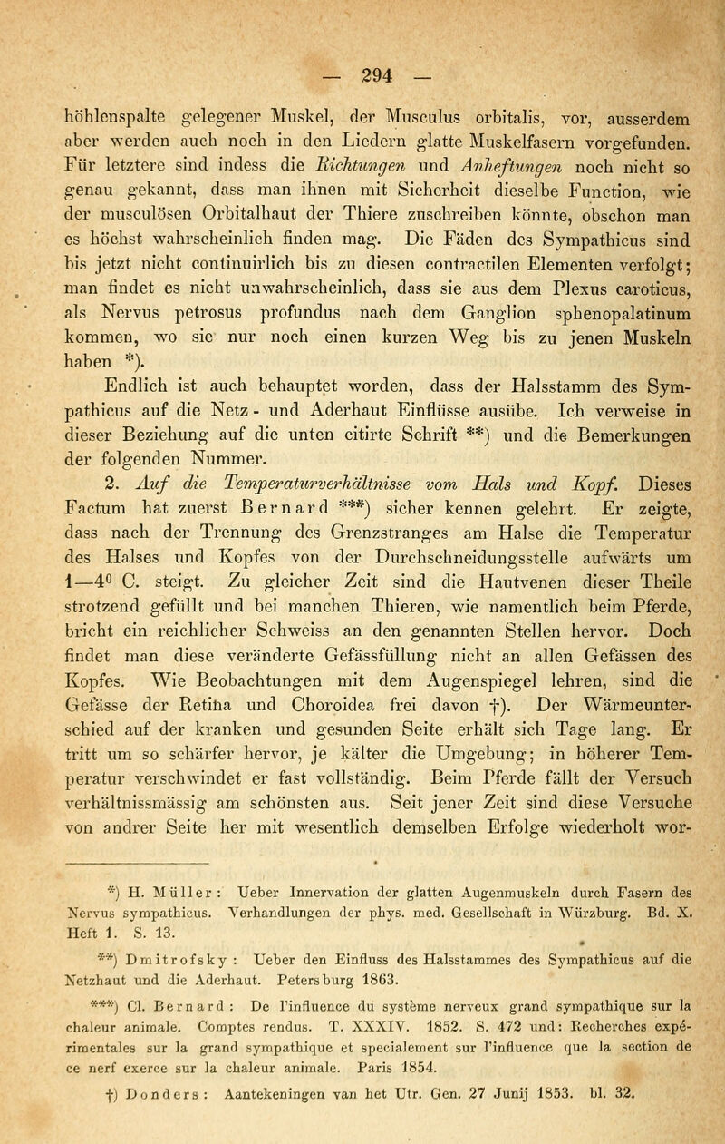 höhlenspalte gelegener Muskel, der Musculus orbitalis, vor, ausserdem aber werden auch noch in den Liedern glatte Muskelfasern vorgefunden. Für letztere sind indess die Kichtungen und Anlieftungen noch nicht so genau gekannt, dass man ihnen mit Sicherheit dieselbe Function, wie der musculösen Orbitalhaut der Thiere zuschreiben könnte, obschon man es höchst wahrscheinlich finden mag. Die Fäden des Sympathicus sind bis jetzt nicht continuirlich bis zu diesen contractilen Elementen verfolgt; man findet es nicht unwahrscheinlich, dass sie aus dem Plexus caroticus, als Nervus petrosus profundus nach dem Ganglion sphenopalatinum kommen, wo sie nur noch einen kurzen Weg bis zu jenen Muskeln haben *). Endlich ist auch behauptet worden, dass der Halsstamm des Sym- pathicus auf die Netz - und Aderhaut Einflüsse ausübe. Ich verweise in dieser Beziehung auf die unten citirte Schrift **) und die Bemerkungen der folgenden Nummer. 2. Auf die. Temperatitrverhältnisse vom Hals und Kopf. Dieses Factum hat zuerst Bernard ***) sicher kennen gelehrt. Er zeigte, dass nach der Trennung des Grenzstranges am Halse die Temperatur des Halses und Kopfes von der Durchschneidungsstelle aufwärts um 1—40 C. steigt. Zu gleicher Zeit sind die Hautvenen dieser Theile strotzend gefüllt und bei manchen Thieren, wie namentlich beim Pferde, bricht ein reichlicher Seh weiss an den genannten Stellen hervor. Doch findet man diese veränderte Gefässfüllung nicht an allen Gefässen des Kopfes. Wie Beobachtungen mit dem Augenspiegel lehren, sind die Gefässe der Retifta und Choroidea frei davon f). Der Wärmeunter- schied auf der kranken und gesunden Seite erhält sich Tage lang. Er tritt um so schärfer hervor, je kälter die Umgebung; in höherer Tem- peratur verschwindet er fast vollständig. Beim Pferde fällt der Versuch verhältnissmässig am schönsten aus. Seit jener Zeit sind diese Versuche von andrer Seite her mit wesentlich demselben Erfolge wiederholt wor- *) H. Müller: Ueber Innervation der glatten Augenmuskeln durch Fasern des Nervus sympathicus. Verhandlungen der phys. med. Gesellschaft in Würzburg. Bd. X. Heft 1. S. 13. **) Draitrofsky : Ueber den Einfluss des Halsstammes des Sympathicus auf die Netzhaut und die Aderhaut. Petersburg 1863. ***) Cl. Bernard : De l'influence du Systeme nerveux grand sympathique sur la chaleur aniraale. Comptes rendus. T. XXXIV. 1852. S. 472 und: Kecherches exp^- riraentales sur la grand sympathique et spccialement sur l'influence que la section de ce nerf exerce sur la chaleur animale. Paris 1854. f) Donders: Aantekeningen van hct Utr. Gen. 27 Junij 1853. bl. 32.