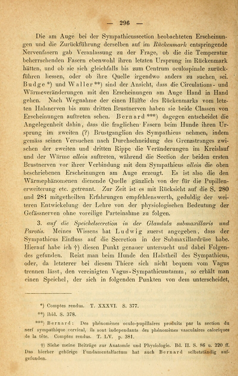 Die am Auge bei der Sympatliicussection beobachteten Erscheinun- gen und die Zurückführung derselben auf im Rückenmark entspringende Nervenfasern gab Veranlassung zu der Frage, ob die die Temperatur beherrschenden Fasern ebenwohl ihren letzten Ursprung im Rückenmark hätten, und ob sie sich gleichfalls bis zum Centrum oculospinale zurück- führen liessen, oder ob ihre Quelle irgendwo anders zu suchen sei. Budge*) und Waller**) sind der Ansicht, dass die Circulations - und Wärmeveränderungen mit den Erscheinungen am Auge Hand in Hand gehen. Nach Wegnahme der einen Hälfte des Rückenmarks vom letz- ten Halsnerven bis zum dritten Brustnerven haben sie beide Classen von Erscheinungen auftreten sehen. Bernard***) dagegen entscheidet die Angelegenheit dahin, dass die fraglichen-Fasern beim Hunde ihren Ur- sprung im zweiten (?) Brustganglion des Sympathicus nehmen, indem gemäss seinen Versuchen nach Durchschneidung des Grenzstranges zwi- schen der zweiten und dritten Rippe die Veränderungen im Kreislauf und der Wärme allein auftreten, während die Section der beiden ersten Brustnerven vor ihrer Verbindung mit dem Sympathicus allein die oben beschriebenen Erscheinungen am Auge erzeugt. Es ist also die den Wärmephänomenen dienende Quelle gänzlich von der für die Pupillen- erweiterung etc. getrennt. Zur Zeit ist es mit Rücksicht auf die S. 280 und 281 mitgetheilten Erfahrungen empfehlenswerth, geduldig der wei- teren Entwickelung der Lehre von der physiologischen Bedeutung der Gefässnerven ohne voreilige Parteinahme zu folgen. 3. auf die Sjpeichelsecretion in der Glandula suhmaxillaris und Parotis. Meines Wissens hat Ludwig zuerst angegeben, dass der Sympathicus Einfluss auf die Secretion in der Submaxillardrüse habe. Hierauf habe ich f) diesen Punkt genauer untersucht und dabei Folgen- des gefunden. Reizt man beim Hunde den Halstheil des Sympathicus, oder, da letzterer bei diesem Thiere sich nicht bequem vom Vagus trennen lässt, den vereinigten Vagus-Sympathicusstamm, so erhält man einen Speichel, der sich in folgenden Punkten von dem unterscheidet. *) Comptes rendus. T. XXXVI. S. 377. **) ibid. S. 378. ***) Bernard: Des ph^nomenes oculo-pupillaires produits par la section du nerf sympathique cervical, ils sout independants des phenombnes vasculaires caloriques de la tete, Comptes rendus. T. LV. p. 38j. t) Siehe meine Beiträge zur Anatomie und Physiologie. Bd. II. S. 86 u. 220 ff. Das hierher gehörige Fundamentalfactum hat auch Bernard selbstständig auf- gefunden.