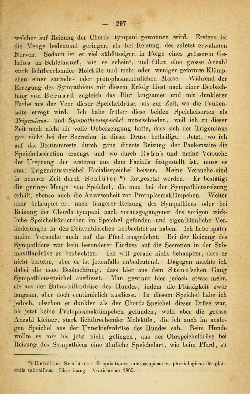 welcher auf Reizung der Chorda tympani gewonnen wird. Erstens ist die Menge bedeutend geringer, als bei Reizung des zuletzt erwähnten Nerven. Sodann ist er viel zähflüssiger, in Folge eines grösseren Ge- haltes an SchleimstofF, wie es scheint, und führt eine grosse Anzahl stark lichtbrechender Moleküle und mehr oder weniger geformte Klümp- chen einer sarcode- oder protoplasmaähnlichen Masse. Während der Erregung des Sympathicus mit diesem Erfolg fliest nach einer Beobach- tung von Bernard zugleich das Blut langsamer und mit dunklerer Farbe aus der Vene dieser Speicheldrüse, als zur Zeit, wo die Pauken- saite erregt wird. Ich habe früher diese beiden Speichelsorten als • Trigeminus- und Sympathicusspeichel unterschieden, weil ich zu dieser Zeit noch nicht die volle Ueberzeugung hatte, dass sich der Trigeminus gar nicht bei der Secretion in dieser Drüse betheiligt. Jetzt, wo ich auf das Bestimmteste durch ganz directe Reizung der Paukensaite die Speichelsecretion erzeugt und wo durch Rabn's und meine Versuche der Ursprung der ersteren aus dem Facialis festgestellt ist, muss es statt Trigeminusspeichel Facialisspeichel heissen. Meine Versuche sind in neuerer Zeit durch Schlüter *) fortgesetzt worden. Er bestätigt die geringe Menge von Speichel, die man bei der Sympathicusreizung Pj erhält, ebenso auch die Anwesenheit von Protoplasmaklümpchen. Weiter aber behauptet er, nach längerer Reizung des Sympathicus oder bei Reizung der Chorda tympani nach vorausgegangener des vorigen wirk- liche Speichelkörperchen im Speichel gefunden und eigenthümliche Ver- änderungen in den Drüsenbläschen beobachtet zu haben. Ich habe später meine Versuche auch auf das Pferd ausgedehnt. Bei der Reizung des Sympathicus war kein besonderer Einfluss auf die Secretion in der Sub- maxillardrüse zu beobachten. Ich will gerade nicht behaupten, dass er nicht bestehe, aber er ist jedenfalls unbedeutend. Dagegen machte ich dabei die neue Beobachtung, dass hier aus dem Steno'schen Gang Sympathicusspeichel ausfliesst. Man gewinnt hier jedoch etwas mehr, . als aus der Submaxillardrüse des Hundes, indem die Flüssigkeit zwar langsam, aber doch continuirlich ausfliesst. In diesem Speichel habe ich jedoch, obschon er dunkler als der Chorda-Speichel dieser Drüse war, bis jetzt keine Protoplasmaklümpchen gefunden, wohl aber die grosse Anzahl kleiner, stark lichtbrechender Moleküle, die ich auch im analo- gen Speichel aus der Unterkieferdrüse des Hundes sah. Beim Hunde wollte es mir bis jetzt nicht gelingen, aus der Ohrspeicheldrüse bei Reizung des Sympathicus eine ähnliche Speichelart, wie beim Pferd, zu *) Henricus Schlüter: Disquisitiones microscopicae et physiologicae de glan- dulis salivalibus. Diss.- inaug. Vratislaviae 1865.