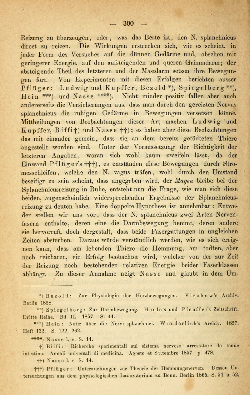 Reizung zu überzeugen, oder, was das Beste ist, den N. splanchnicus direct zu reizen. Die Wirkungen erstrecken sich, wie es scheint, in jeder Form des Versuches auf die dünnen Gedärme und, obschon mit geringerer Energie, auf den aufsteigenden und queren Grimmdarm; der absteigende Theil des letzteren und der Mastdarm setzen ihre Bewegun- gen fort. Von Experimenten mit diesen Erfolgen berichten ausser Pflüger: Ludwig und Kupffer, Bezold *), Spiegelberg **), Hein ***) und Nasse ****), Nicht minder positiv fallen aber auch andererseits die Versicherungen aus, dass man durch den gereizten Nervus splanchnicus die ruhigen Gedärme in Bewegungen versetzen könnis. Mittheilungen von Beobachtungen dieser Art machen Ludwig und. Kupffer, Biffif) und Nasse ff); es haben aber diese Beobachtungen das mit einander gemein, dass sie an dem bereits getödteten Thiere angestellt worden sind. Unter der Voraussetzung der Richtigkeit der letzteren Angaben, woran sich wohl kaum zweifeln lässt, da der Einwand Pflüger's fff), es entständen diese Bewegungen durch Stro- messchleifen , welche den N. vagus träfen, wohl durch den Umstand beseitigt zu sein scheint, dass angegeben wird, der Magen bleibe bei der Splanchnicusreizung in Ruhe, entsteht nun die Frage, wie man sich diese beiden, augenscheinlich widersprechenden Ergebnisse der Splanchnicus- reizung zu deuten habe. Eine doppelte Hypothese ist annehmbar : Entwe- der stellen wir uns vor, dass der N. splanchnicus zwei Arten Nerven- fasern enthalte, deren eine die Darmbewegung hemmt, deren andere sie hervorruft, doch dergestalt, dass beide Fasergattungen in ungleichen Zeiten absterben. Daraus würde verständlich werden, wie es sich ereig- nen kann, dass am lebenden Thiei-e die Hemmung, am todten, aber noch reizbaren, ein Erfolg beobachtet wird, welcher von der zur Zeit der Reizung noch bestehenden relativen Energie beider Faserklassen abhängt. Zu dieser Annahme neigt Nasse und glaubt in dem Um- *) Bezold: Zur Physiologie der Herzbewegungen. Virchow's Archiv. Berlin 1858. **) Spiegelberg: Zur Darmbewegung. Henle's und Pfeuffer's Zeitschrift. Dritte Reihe. Bd. II. 1857. S. 44. ***) Hein: Notiz über die Nervi splanchnici. Wunderlich's Archiv. 1857. Heft 132. S. 122, 262. ****) Nasse 1. c. S. 11. f) Biffi : Richerche sperimentali sul sistema nervoso arrestatore de tenue intestino. Annali universali di medicina. Agosto et Satembre 1857. p. 478, tt) Nasse 1. c. S. 14. ttt) Pflüger: Untersuchungen zur Theorie der Hemmungsnerven, Dessen Un- tersuchungen aus dem physiologischen Laioratorium zu Bonn. Berlin 1865. S. 51 u. 52.