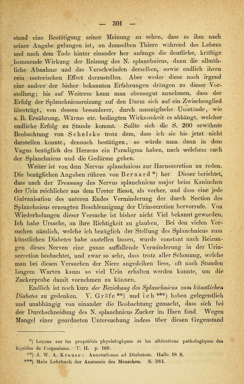 stand eine Bestätigung seiner Meinung zu sehen, dass es ihm nach seiner Angabe gelungen ist, an demselben Tliiere während des Lebens und nach dem Tode hinter einander her anfangs die deutliche, kräftige hemmende Wirkung der Reizung des N. splanchnicus, dann die allmäh- liche Abnahme und das Verschwinden derselben, sowie endlich ihren rein motorischen Efl'ect darzustellen. Aber weder diese noch irgend eine andere der bisher bekannten Erfahrungen drängen zu dieser Vor- stellung; bis auf Weiteres kann man ebensogut annehmen, dass der Erfolg der Splanchnicusreizung auf den Darm sich auf ein Zwischenglied überträgt, von dessen besonderer, durch mannigfache Umstände, wie z. B. Ernährung, Wärme etc. bedingten Wirksamkeit es abhängt, welcher endliche Erfolg zu Stande kommt. Sollte sich die S. 200 erwähnte Beobachtung von Schelske trotz dem, dass ich sie bis jetzt nicht darstellen konnte, dennoch bestätigen, so würde man dann in dem Vagus bezüglich des Herzens ein Paradigma haben, nach welcliem auch der Splanchnicus und die Gedärme gehen. Weiter ist von dem Nervus splanchnicus zur Harnsecretion zu reden. Die bezüglichen Angaben rühren von Bernard *} her. Dieser berichtet, dass nach der Trennung des Nervus splanchnicus major beim Kaninchen der Urin reichlicher aus dem Ureter fliesst, als vorher, und dass eine jede Galvanisation des unteren Endes Verminderung der durch Section des Splanchnicus erzeugten Beschleunigung der Urinsecretion hervorrufe. Von Wiederholungen dieser Versuche ist bisher nicht Viel bekannt geworden. Ich habe Ursache, an ihre Richtigkeit zu glauben. Bei den vielen Ver- suchen nämlich, welche ich bezüglich der Stellung des Splanchnicus zum künstlichen Diabetes habe anstellen lassen, wurde constant nach Reizun- gen dieses Nerven eine ganze auffallende Verminderung in der Urin- secretion beobachtet, und zwar so sehr, dass trotz aller Schonung, welche man bei diesen Versuchen der Niere angedeihen liess, oft nach Stunden langem Warten kaum so viel Urin erhalten werden konnte, um die Zuckerprobe damit vornehmen zu können. Endlich ist noch kurz der Beziehung des Sj^lanclmicus zum künstlichen Diabetes zu gedenken. V. Gräfe**) und ich***) haben gelegentlich und unabhängig von einander die Beobachtung gemacht, dass sich bei der Durchschneiduug des N. splanchnicus Zucker im Harn fand. Wegen Mangel einer geordneten Untersuchung indess über diesen Gegenstand *) Lefons sur les proprietes physiologiques et les alterations pathologiques des liquides de l'organisme. T. II. p. 169. **) J. W. A. Krause: Annotationes ad Diabetem. Halle 18 8. ***) Mein Lehrbuch der Anatomie des Menschen. S. 381.