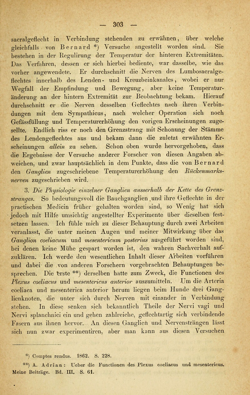 sacralgeflecht in Verbindung stehenden zu erwähnen, über welche gleichfalls von Bernard *) Versuche angestellt worden sind. Sie bestehen in der Regulirung der Temperatur der hinteren Extremitäten. Das Verfahren, dessen er sich hierbei bediente, war dasselbe, wie das vorher angewendete. Er durchschnitt die Nerven des Lumbosacralge- fiechtes innerhalb des Lenden- und Kreuzbeinkanales, wobei er nur Wegfall der Empfindung und Bewegung, aber keine Temperatur- änderung an der hintern Extremität zur Beobachtung bekam. Hierauf durchschnitt er die Nerven desselben Geflechtes nach ihren Verbin- dungen mit dem Sympathicus, nach welcher Operation sich noch Gefässfüllung und Temperaturerhöhung den vorigen Erscheinungen zuge- sellte. Endlich riss er noch den Grenzstrang mit Schonung der Stämme des Lendengeflechtes aus und bekam dann die zuletzt erwähnten Er- scheinungen allein zu sehen. Schon oben wurde hervorgehoben, dass die Ergebnisse der Versuche anderer Forscher von diesen Angaben ab- weichen, und zwar hauptsächlich in dem Punkte, dass die von Bernard den Ganglien zugeschriebene Temperaturerhöhung den Eückenmarks- nerven zugeschrieben wird. 3. Die Physiologie einzelner Ganglien ausserhalb der Kette des Orenz- stranges. So bedeutungsvoll die Bauchganglien .und ihre Geflechte in der practischen Medicin früher gehalten worden sind, so Wenig hat sich jedoch mit Hilfe umsichtig angestellter Experimente über dieselben fest- setzen lassen. Ich fühle mich zu dieser Behauptung durch zwei Arbeiten veranlasst, die unter meinen Augen und meiner Mitwirkung über das Ganglion coeliacum und mesentericum posteriits ausgeführt worden sind, bei denen keine Mühe gespart worden ist, den wahren Sachverhalt auf- zuklären. Ich werde den w^esentlichen Inhalt dieser Arbeiten vorführen und dabei die von anderen Forschern vorgebrachten Behauptungen be- sprechen. Die ferste **) derselben hatte zum Zweck, die Functionen des Plexus coeliacus und mesentericus anterior auszumitteln. Um die Arteria coeliaca und mesenterica anterior herum liegen beim Hunde drei Gang- lienknoten, die unter sich durch Nerven mit einander in Verbindung stehen. In diese senken sich bekanntlich Theile der Nervi vagi und Nervi splanchnici ein und gehen zahlreiche, geflechtartig sich verbindende Fasern aus ihnen hervor. An diesen Ganglien und Nervensträngen lässt sich nun zwar experimentiren, aber man kann aus diesen Versuchen *) Comptes rendus. 1862. S. 228. **) A. Adrian : Ueber die Functionen des Plexus coeliacus und mesentericus. Meine Beiträge. Bd. III. S. 61.