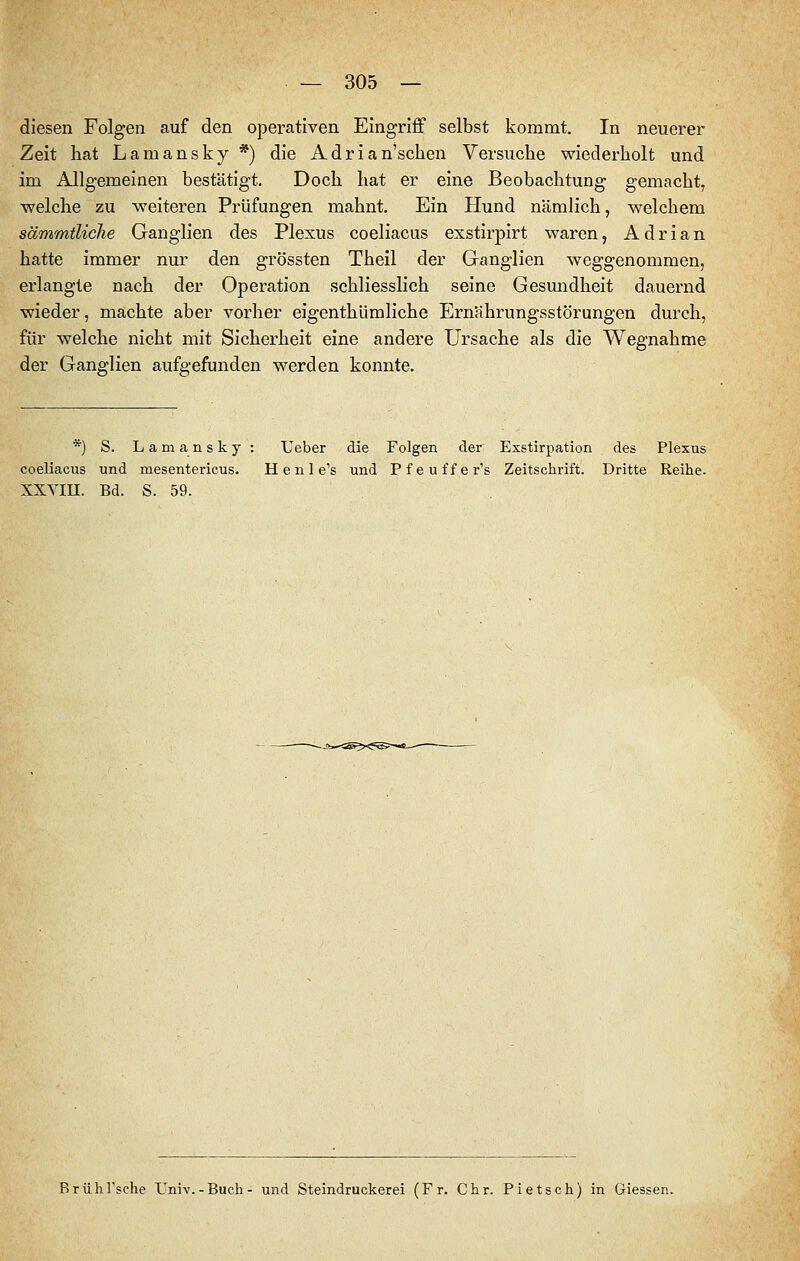 diesen Folgen auf den operativen Eingriff selbst kommt. In neuerer Zeit hat Lamansky *) die Adrian'schen Versuche wiederholt und im Allgemeinen bestätigt. Doch hat er eine Beobachtung gemacht, ■welche zu -weiteren Prüfungen mahnt. Ein Hund nämlich, welchem sämmtliche Ganglien des Plexus coeliacus exstirpirt waren, Adrian hatte immer nur den grössten Theil der Ganglien weggenommen, erlangte nach der Operation schliesslich seine Gesundheit dauernd wieder, machte aber vorher eigenthümliche Ernährungsstörungen durch, für welche nicht mit Sicherheit eine andere Ursache als die Wegnahme der Ganglien aufgefunden werden konnte. *) S. Lamansky: Ueber die Folgen der Exstirpation des Plexus coeliacus und mesentericus, H e n 1 e's und Pfeuffer's Zeitschrift. Dritte Reihe. XXVm. Bd. S. 59. Brühl'sche Univ.-Buch- und Steindruckerei (Fr. Chr. Pietsch) in Giessen.