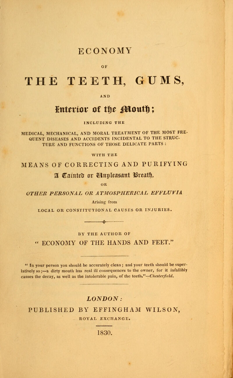 ECONOMY OF THE TEETH, GUMS, AND Sntertot of tfyt ifBoutf); INCLUDING THE MEDICAL, MECHANICAL, AND MORAL TREATMENT OF THE MOST FRE- QUENT DISEASES AND ACCIDENTS INCIDENTAL TO THE STRUC- TURE AND FUNCTIONS OF THOSE DELICATE PARTS : WITH THE MEANS OF CORRECTING AND PURIFYING a Catntcrj or Unpleasant loreatf), OR OTHER PERSONAL OR ATMOSPHERICAL EFFLUVIA Arising from LOCAL OH CONSTITUTIONAL CAUSES OR INJURIES. BY THE AUTHOR OF ECONOMY OF THE HANDS AND FEET.'  In your person you should be accurately clean ; and your teeth should be super- latively so;—a dirty mouth has real ill consequences to the owner, for it infallibly causes the decay, as well as the intolerable pain, of the teeth.—Chesterfield. LONDON: PUBLISHED BY EFFINGHAM WILSON, ROYAL EXCHANGE. 1830.