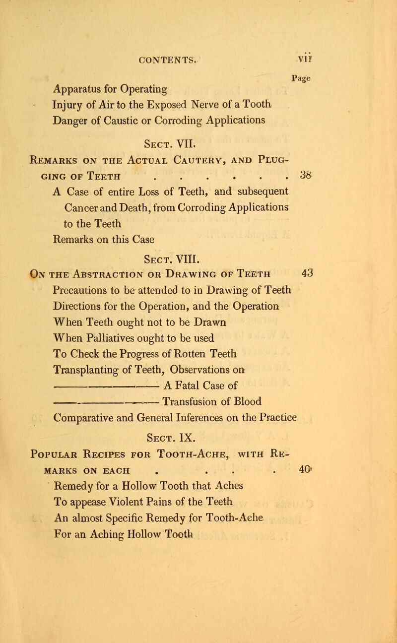 Page Apparatus for Operating Injury of Air to the Exposed Nerve of a Tooth Danger of Caustic or Corroding Applications Sect. VII. Remarks on the Actual Cautery, and Plug- ging of Teeth 38 A Case of entire Loss of Teeth, and subsequent Cancer and Death, from Corroding Applications to the Teeth Remarks on this Case Sect. VIII. On the Abstraction or Drawing of Teeth 43 Precautions to be attended to in Drawing of Teeth Directions for the Operation, and the Operation When Teeth ought not to be Drawn When Palliatives ought to be used To Check the Progress of Rotten Teeth Transplanting of Teeth, Observations on A Fatal Case of — Transfusion of Blood Comparative and General Inferences on the Practice Sect.IX. Popular Recipes for Tooth-Ache, with Re- marks on each . . .40 Remedy for a Hollow Tooth that Aches To appease Violent Pains of the Teeth An almost Specific Remedy for Tooth-Ache For an Aching Hollow Tooth