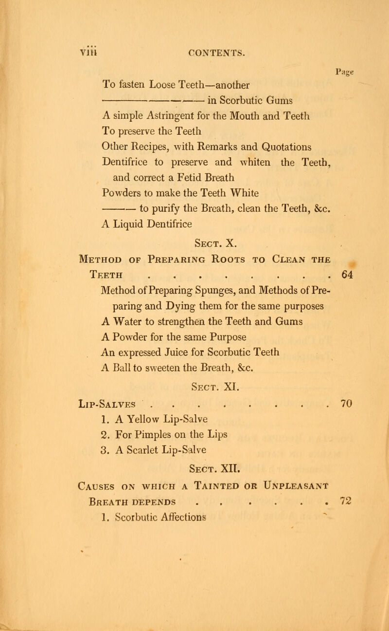 Page To fasten Loose Teeth—another in Scorbutic Gums A simple Astringent for the Mouth and Teeth To preserve the Teeth Other Recipes, with Remarks and Quotations Dentifrice to preserve and whiten the Teeth, and correct a Fetid Breath Powders to make the Teeth White to purify the Breath, clean the Teeth, &c. A Liquid Dentifrice Sect. X. Method of Preparing Roots to Clean the Teeth 64 Method of Preparing Spunges, and Methods of Pre- paring and Dying them for the same purposes A Water to strengthen the Teeth and Gums A Powder for the same Purpose An expressed Juice for Scorbutic Teeth A Ball to sweeten the Breath, &c. Sect. XI. Lip-Salves 70 1. A Yellow Lip-Salve 2. For Pimples on the Lips 3. A Scarlet Lip-Salve Sect. XII. Causes on which a Tainted or Unpleasant Breath depends 72 1. Scorbutic Affections