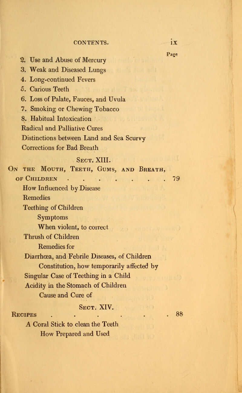 Page 2. Use and Abuse of Mercury 3. Weak and Diseased Lungs 4. Long-continued Fevers 5. Carious Teeth 6. Loss of Palate, Fauces, and Uvula 7. Smoking or Chewing Tobacco 8. Habitual Intoxication Radical and Palliative Cures Distinctions between Land and Sea Scurvy Corrections for Bad Breath Sect. XIII. On the Mouth, Teeth, Gums, and Breath, of Children 79 How Influenced by Disease Remedies Teething of Children Symptoms When violent, to correct Thrush of Children Remedies for Diarrhoea, and Febrile Diseases, of Children Constitution, how temporarily affected by Singular Case of Teething in a Child Acidity in the Stomach of Children Cause and Cure of Sect. XIV. Recipes . . . . . .88 A Coral Stick to clean the Teeth How Prepared and Used