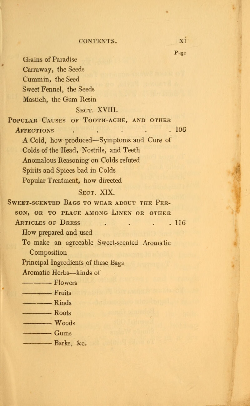 Page Grains of Paradise Carraway, the Seeds Cummin, the Seed Sweet Fennel, the Seeds Mastich, the Gum Resin Sect. XVIII. Popular Causes of Tooth-ache, and other Affections ..... 106 A Cold, how produced—Symptoms and Cure of Colds of the Head, Nostrils, and Teeth Anomalous Reasoning on Colds refuted Spirits and Spices bad in Colds Popular Treatment, how directed Sect. XIX. Sweet-scented Bags to wear about the Per- son, OR TO PLACE AMONG LlNEN OR OTHER Articles of Dress . . . .116 How prepared and used To make an agreeable Sweet-scented Aromatic Composition Principal Ingredients of these Bags Aromatic Herbs—kinds of Flowers Fruits Rinds Roots ■ Woods Gums Barks, &c.