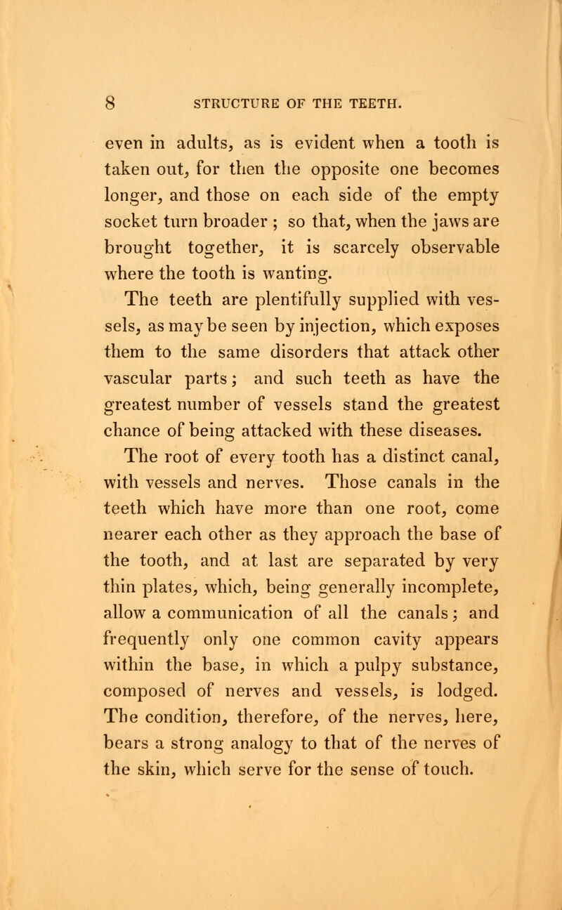 even in adults, as is evident when a tooth is taken out, for then the opposite one becomes longer, and those on each side of the empty socket turn broader ; so that, when the jaws are brought together, it is scarcely observable wrhere the tooth is wanting. The teeth are plentifully supplied with ves- sels, as maybe seen by injection, which exposes them to the same disorders that attack other vascular parts; and such teeth as have the greatest number of vessels stand the greatest chance of being attacked with these diseases. The root of every tooth has a distinct canal, with vessels and nerves. Those canals in the teeth which have more than one root, come nearer each other as they approach the base of the tooth, and at last are separated by very thin plates, which, being generally incomplete, allow a communication of all the canals; and frequently only one common cavity appears within the base, in which a pulpy substance, composed of nerves and vessels, is lodged. The condition, therefore, of the nerves, here, bears a strong analogy to that of the nerves of the skin, which serve for the sense of touch.