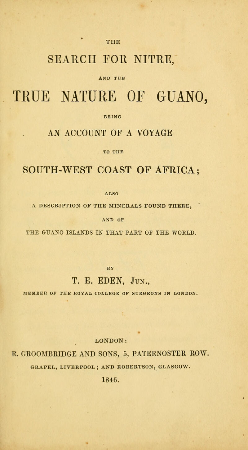 SEARCH FOR NITRE, AND THE TRUE NATURE OF GUANO, AN ACCOUNT OF A VOYAGE SOUTH-WEST COAST OF AFRICA; ALSO A DESCRIPTION OF THE MINERALS FOUND THERE, AND OF THE GUANO ISLANDS IN THAT PART OF THE WOULD. T. E. EDEN, Jun., MEMBER OF THE ROYAL COLLEGE OF SURGEONS IN LONDON. LONDON: R. GROOMBRIDGE AND SONS, 5, PATERNOSTER ROW GUAPEL, LIVERPOOL ; AND ROBERTSON, GLASGOW. 1846.