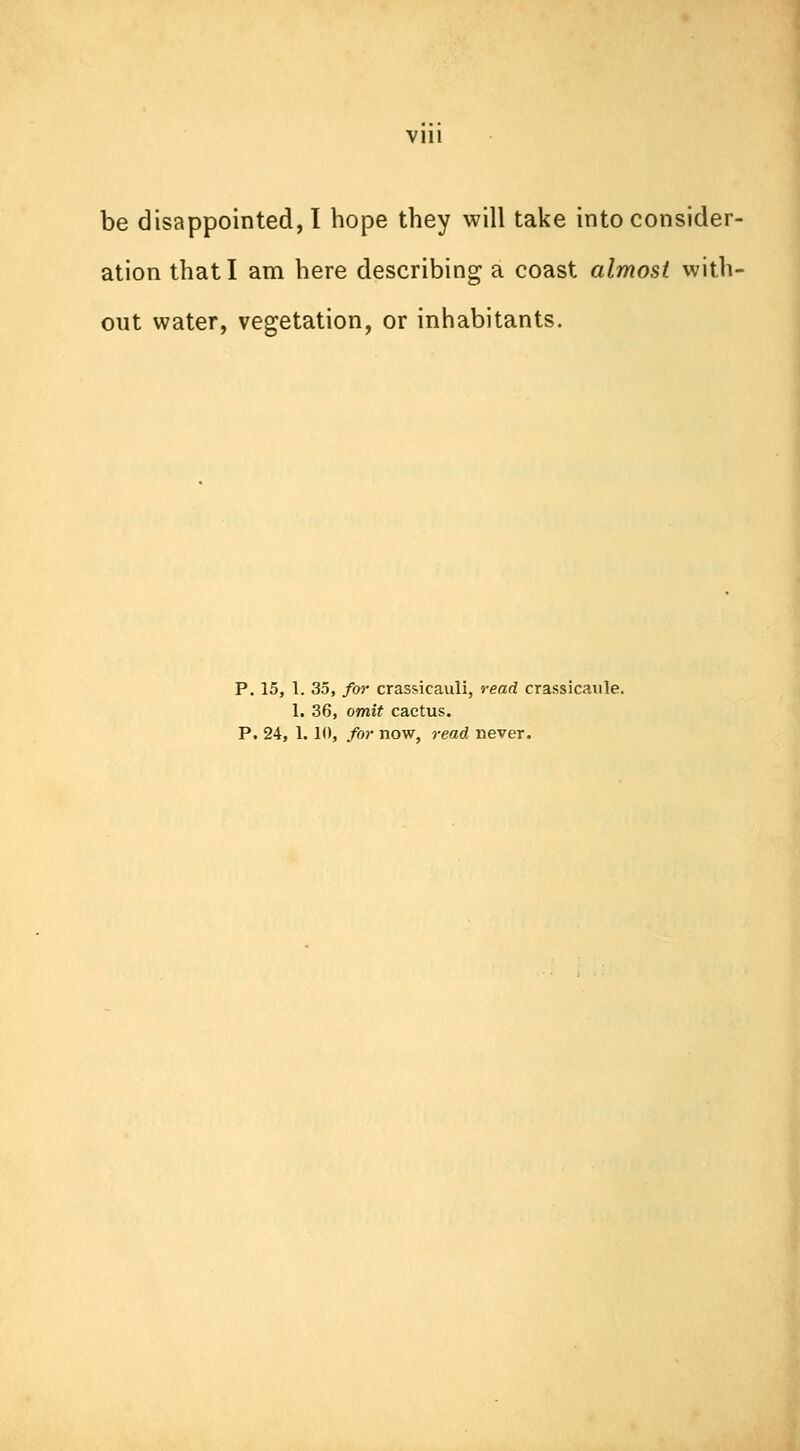 be disappointed, I hope they will take into consider- ation that I am here describing a coast almost with- out water, vegetation, or inhabitants. P. 15, 1. 35, for crassicauli, read crassicanle. 1. 36, omit cactus. P. 24, 1.10, for now, read never.