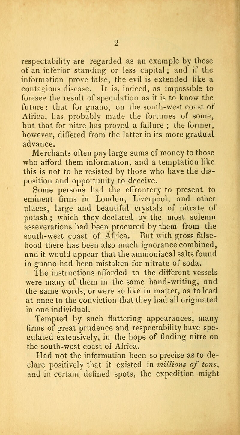 respectability are regarded as an example by those of an inferior standing or less capital; and if the information prove false, the evil is extended like a contagious disease. It is, indeed, as impossible to foresee the result of speculation as it is to know the future: that for guano, on the south-west coast of Africa, has probably made the fortunes of some, but that for nitre has proved a failure ; the former, however, differed from the latter in its more gradual advance. Merchants often pay large sums of money to those who afford them information, and a temptation like this is not to be resisted by those who have the dis- position and opportunity to deceive. Some persons had the effrontery to present to eminent firms in London, Liverpool, and other places, large and beautiful crystals of nitrate of potash; which they declared by the most solemn asseverations had been procured by them from the south-west coast of Africa. But with gross false- hood there has been also much ignorance combined, and it would appear that the ammoniacal salts found in guano had been mistaken for nitrate of soda. The instructions afforded to the different vessels were many of them in the same hand-writing, and the same words, or were so like in matter, as to lead at once to the conviction that they had all originated in one individual. Tempted by such flattering appearances, many firms of great prudence and respectability have spe- culated extensively, in the hope of finding nitre on the south-west coast of Africa. Had not the information been so precise as to de- clare positively that it existed in millions of tons, and in certain defined spots, the expedition might