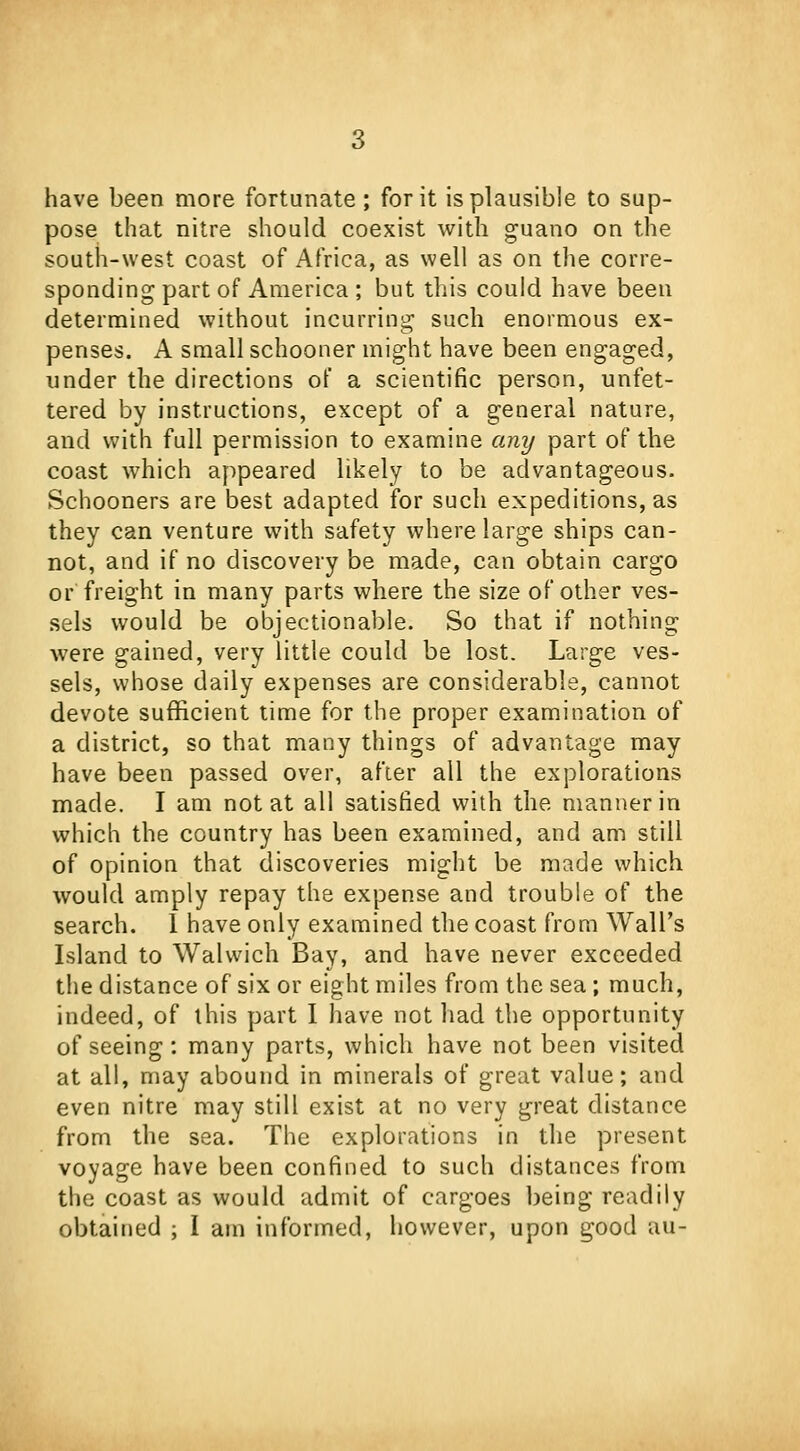 have been more fortunate ; for it is plausible to sup- pose that nitre should coexist with guano on the south-west coast of Africa, as well as on the corre- sponding part of America ; but this could have been determined without incurring such enormous ex- penses. A small schooner might have been engaged, under the directions of a scientific person, unfet- tered by instructions, except of a general nature, and with full permission to examine any part of the coast which appeared likely to be advantageous. Schooners are best adapted for such expeditions, as they can venture with safety where large ships can- not, and if no discovery be made, can obtain cargo or freight in many parts where the size of other ves- sels would be objectionable. So that if nothing were gained, very little could be lost. Large ves- sels, whose daily expenses are considerable, cannot devote sufficient time for the proper examination of a district, so that many things of advantage may have been passed over, after all the explorations made. I am not at all satisfied with the manner in which the country has been examined, and am still of opinion that discoveries might be made which would amply repay the expense and trouble of the search. 1 have only examined the coast from Wall's Island to Walwich Bay, and have never exceeded the distance of six or eight miles from the sea; much, indeed, of this part I have not had the opportunity of seeing : many parts, which have not been visited at all, may abound in minerals of great value; and even nitre may still exist at no very great distance from the sea. The explorations in the present voyage have been confined to such distances from the coast as would admit of cargoes being readily