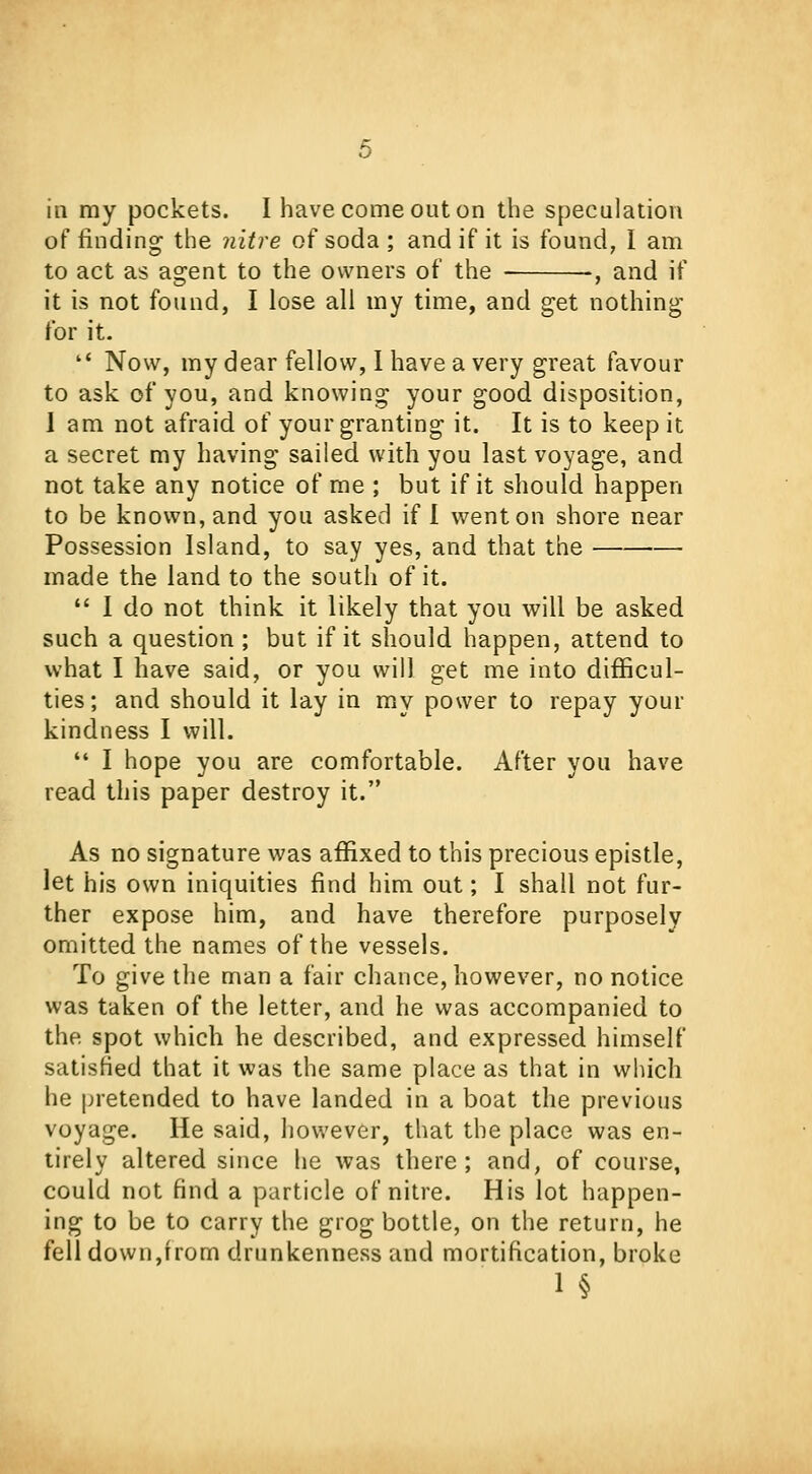 of finding the nitre of soda ; and if it is found, I am to act as agent to the owners of the , and if it is not found, I lose all my time, and get nothing for it.  Now, my dear fellow, I have a very great favour to ask of you, and knowing your good disposition, I am not afraid of your granting it. It is to keep it a secret my having sailed with you last voyage, and not take any notice of me ; but if it should happen to be known, and you asked if I went on shore near Possession Island, to say yes, and that the made the land to the south of it.  I do not think it likely that you will be asked such a question ; but if it should happen, attend to what I have said, or you will get me into difficul- ties ; and should it lay in my power to repay your kindness I will.  I hope you are comfortable. After you have read this paper destroy it. As no signature was affixed to this precious epistle, let his own iniquities find him out; I shall not fur- ther expose him, and have therefore purposely omitted the names of the vessels. To give the man a fair chance, however, no notice was taken of the letter, and he was accompanied to the spot which he described, and expressed himself satisfied that it was the same place as that in which he pretended to have landed in a boat the previous voyage. He said, however, that the place was en- tirely altered since he was there; and, of course, could not find a particle of nitre. His lot happen- ing to be to carry the grog bottle, on the return, he fell down,from drunkenness and mortification, broke 1 §