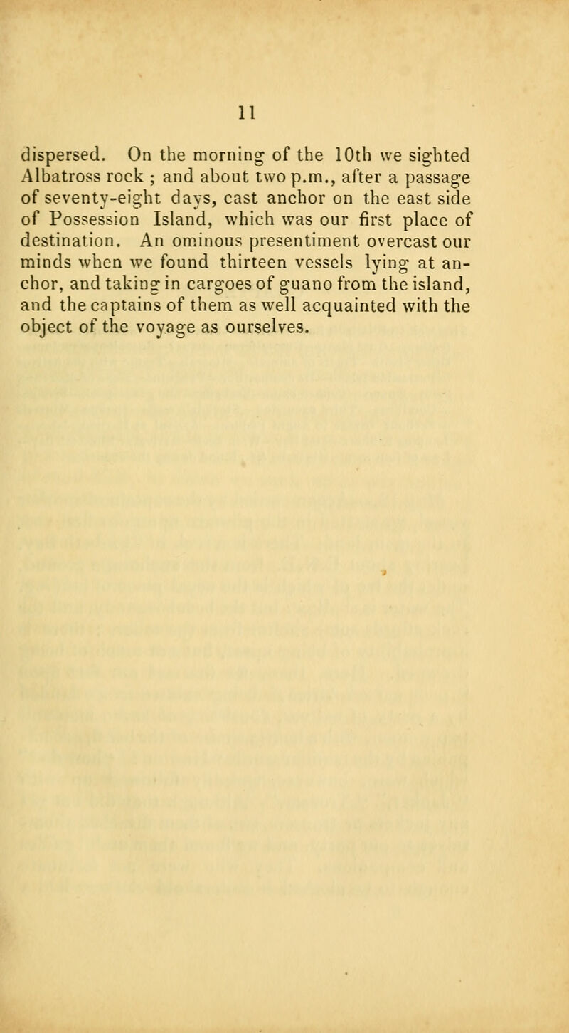 dispersed. On the morning of the 10th we sighted Albatross rock ; and about two p.m., after a passage of seventy-eight days, cast anchor on the east side of Possession Island, which was our first place of destination. An ominous presentiment overcast our minds when we found thirteen vessels lying at an- chor, and taking in cargoes of guano from the island, and the captains of them as well acquainted with the object of the voyage as ourselves.