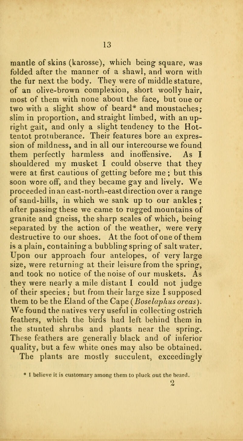 mantle of skins (karosse), which being square, was folded after the manner of a shawl, and worn with the fur next the body. They were of middle stature, of an olive-brown complexion, short woolly hair, most of them with none about the face, but one or two with a slight show of beard* and moustaches; slim in proportion, and straight limbed, with an up- right gait, and only a slight tendency to the Hot- tentot protuberance. Their features bore an expres- sion of mildness, and in all our intercourse we found them perfectly harmless and inoffensive. As I shouldered my musket I could observe that they were at first cautious of getting before me ; but this soon wore off, and they became gay and lively. We proceeded in an east-north-eastdirection over a range of sand-hills, in which we sank up to our ankles; after passing these we came to rugged mountains of granite and gneiss, the sharp scales of which, being separated by the action of the weather, were very destructive to our shoes. At the foot of one of them is a plain, containing a bubbling spring of saltwater. Upon our approach four antelopes, of very large size, were returning at their leisure from the spring, and took no notice of the noise of our muskets. As they were nearly a mile distant I could not judge of their species ; but from their large size I supposed them to be the Eland of the Cape (Boselaphus oreas). We found the natives very useful in collecting ostrich feathers, which the birds had left behind them in the stunted shrubs and plants near the spring. These feathers are generally black and of inferior quality, but a few white ones may also be obtained. The plants are mostly succulent) exceedingly • I believe it is customary among them to pluck out the beard. 2