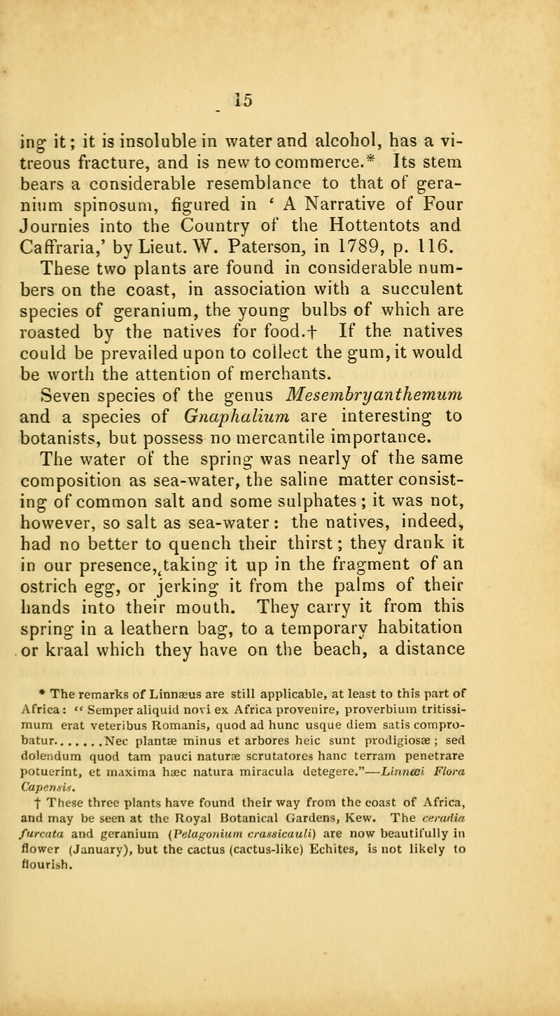 iiio; it; it is insoluble in water and alcohol, has a vi- treous fracture, and is new to commerce.* Its stem bears a considerable resemblance to that of gera- nium spinosum, figured in ' A Narrative of Four Journies into the Country of the Hottentots and Caffraria,' by Lieut. W. Paterson, in 1789, p. 116. These two plants are found in considerable num- bers on the coast, in association with a succulent species of geranium, the young bulbs of which are roasted by the natives for food.f If the. natives could be prevailed upon to collect the gum, it would be worth the attention of merchants. Seven species of the genus Mesembryanthemum and a species of Gnaphalium are interesting to botanists, but possess no mercantile importance. The water of the spring was nearly of the same composition as sea-water, the saline matter consist- ing of common salt and some sulphates ; it was not, however, so salt as sea-water: the natives, indeed, had no better to quench their thirst; they drank it in our presence,^ taking it up in the fragment of an ostrich e^g, or jerking it from the palms of their hands into their mouth. They carry it from this spring in a leathern bag, to a temporary habitation or kraal which they have on the beach, a distance * The remarks of Linnaeus are still applicable, at least to this part of Africa:  Semper aliquid novi ex Africa provenire, proverbium tritissi- mum erat veteribus Romanis, quod ad hunc usque diem satis compro- batur. Nee plantse minus et arbores heic sunt prodigiosan sed dolendum quod tarn pauci naturae scrutatores hanc terram penetrare potuerint, et maxima haec natura miracula detegere.—Linncei Flora Capensis. t These three plants have found their way from the coast of Africa, and may be seen at the Royal Botanical Gardens, Kew. The cerurtia fareata and geranium {Pelagonium crassicauli) are now beautifully in flower (January), but the cactus (cactus-like) Echites, is not likely to nourish.