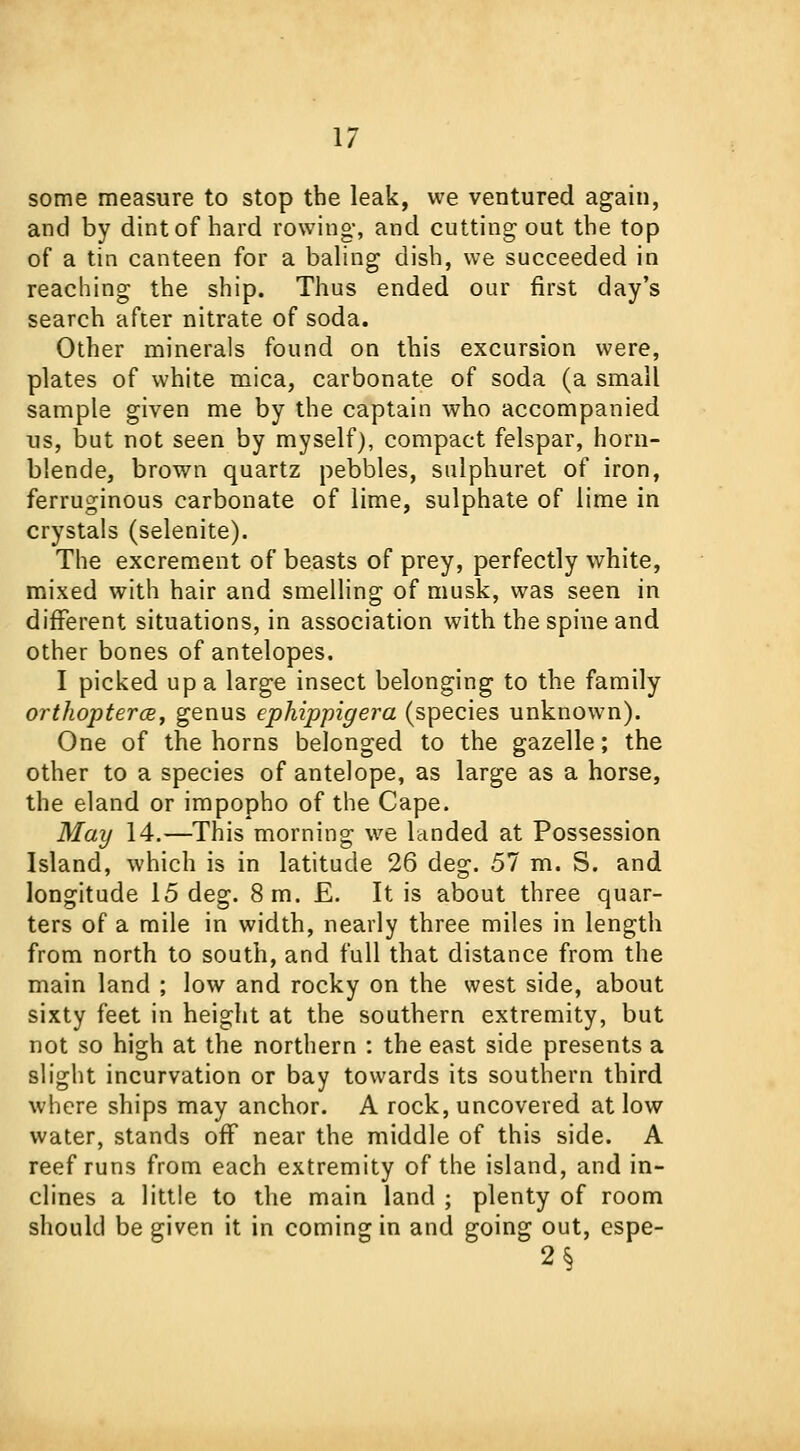 some measure to stop the leak, we ventured again, and by dint of hard rowing, and cutting out the top of a tin canteen for a baling dish, we succeeded in reaching the ship. Thus ended our first day's search after nitrate of soda. Other minerals found on this excursion were, plates of white mica, carbonate of soda (a small sample given me by the captain who accompanied us, but not seen by myself), compact felspar, horn- blende, brown quartz pebbles, sulphuret of iron, ferruginous carbonate of lime, sulphate of lime in crystals (selenite). The excrement of beasts of prey, perfectly white, mixed with hair and smelling of musk, was seen in different situations, in association with the spine and other bones of antelopes. I picked up a large insect belonging to the family orthopterce, genus ephippigera (species unknown). One of the horns belonged to the gazelle; the other to a species of antelope, as large as a horse, the eland or impopho of the Cape. May 14.—This morning we landed at Possession Island, which is in latitude 26 deg. 57 m. S. and longitude 15 deg. 8 m. £. It is about three quar- ters of a mile in width, nearly three miles in length from north to south, and full that distance from the main land ; low and rocky on the west side, about sixty feet in height at the southern extremity, but not so high at the northern : the east side presents a slight incurvation or bay towards its southern third where ships may anchor. A rock, uncovered at low water, stands off near the middle of this side. A reef runs from each extremity of the island, and in- clines a little to the main land ; plenty of room should be given it in coming in and going out, espe- 2$