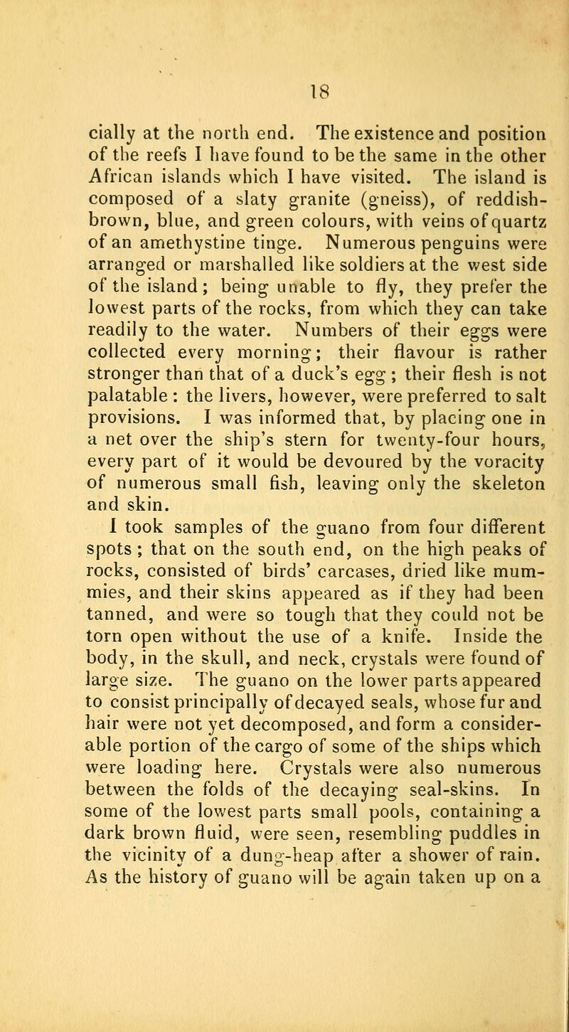 cially at the north end. The existence and position of the reefs I have found to be the same in the other African islands which I have visited. The island is composed of a slaty granite (gneiss), of reddish- brown, blue, and green colours, with veins of quartz of an amethystine tinge. Numerous penguins were arranged or marshalled like soldiers at the west side of the island; being unable to fly, they prefer the lowest parts of the rocks, from which they can take readily to the water. Numbers of their eggs were collected every morning; their flavour is rather stronger than that of a duck's egg ; their flesh is not palatable : the livers, however, were preferred to salt provisions. I was informed that, by placing one in a net over the ship's stern for twenty-four hours,, every part of it would be devoured by the voracity of numerous small fish, leaving only the skeleton and skin. I took samples of the guano from four different spots ; that on the south end, on the high peaks of rocks, consisted of birds' carcases, dried like mum- mies, and their skins appeared as if they had been tanned, and were so tough that they could not be torn open without the use of a knife. Inside the body, in the skull, and neck, crystals were found of large size. The guano on the lower parts appeared to consist principally of decayed seals, whose fur and hair were not yet decomposed, and form a consider- able portion of the cargo of some of the ships which were loading here. Crystals were also numerous between the folds of the decaying seal-skins. In some of the lowest parts small pools, containing a dark brown fluid, were seen, resembling puddles in the vicinity of a dung-heap after a shower of rain. As the history of guano will be again taken up on a