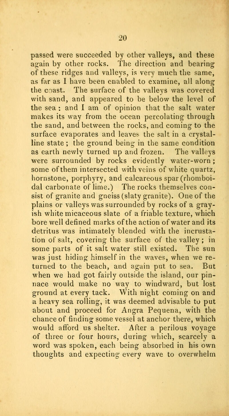 passed were succeeded by other valleys, and these again by other rocks. The direction and bearing of these ridges and valleys, is very much the same, as far as I have been enabled to examine, all along the coast. The surface of the valleys was covered with sand, and appeared to be below the level of the sea : and I am of opinion that the salt water makes its way from the ocean percolating through the sand, and between the rocks, and coming to the surface evaporates and leaves the salt in a crystal- line state; the ground being in the same condition as earth newly turned up and frozen. The valleys were surrounded by rocks evidently water-worn; some of them intersected with veins of white quartz, hornstone, porphyry, and calcareous spar (rhomboi- dal carbonate of lime.) The rocks themselves con- sist of granite and gneiss (slaty granite). One of the plains or valleys was surrounded by rocks of a gray- ish white micaceous slate of a friable texture, which bore well defined marks of the action of water and its detritus was intimately blended with the incrusta- tion of salt, covering the surface of the valley ; in some parts of it salt water still existed. The sun was just hiding himself in the waves, when we re- turned to the beach, and again put to sea. But when we had got fairly outside the island, our pin- nace would make no way to windward, but lost ground at every tack. With night coming on and a heavy sea rolling, it was deemed advisable to put about and proceed for Angra Pequena, with the chance of finding some vessel at anchor there, which would afford us shelter. After a perilous voyage of three or four hours, during which, scarcely a word was spoken, each being absorbed in his own thoughts and expecting every wave to overwhelm