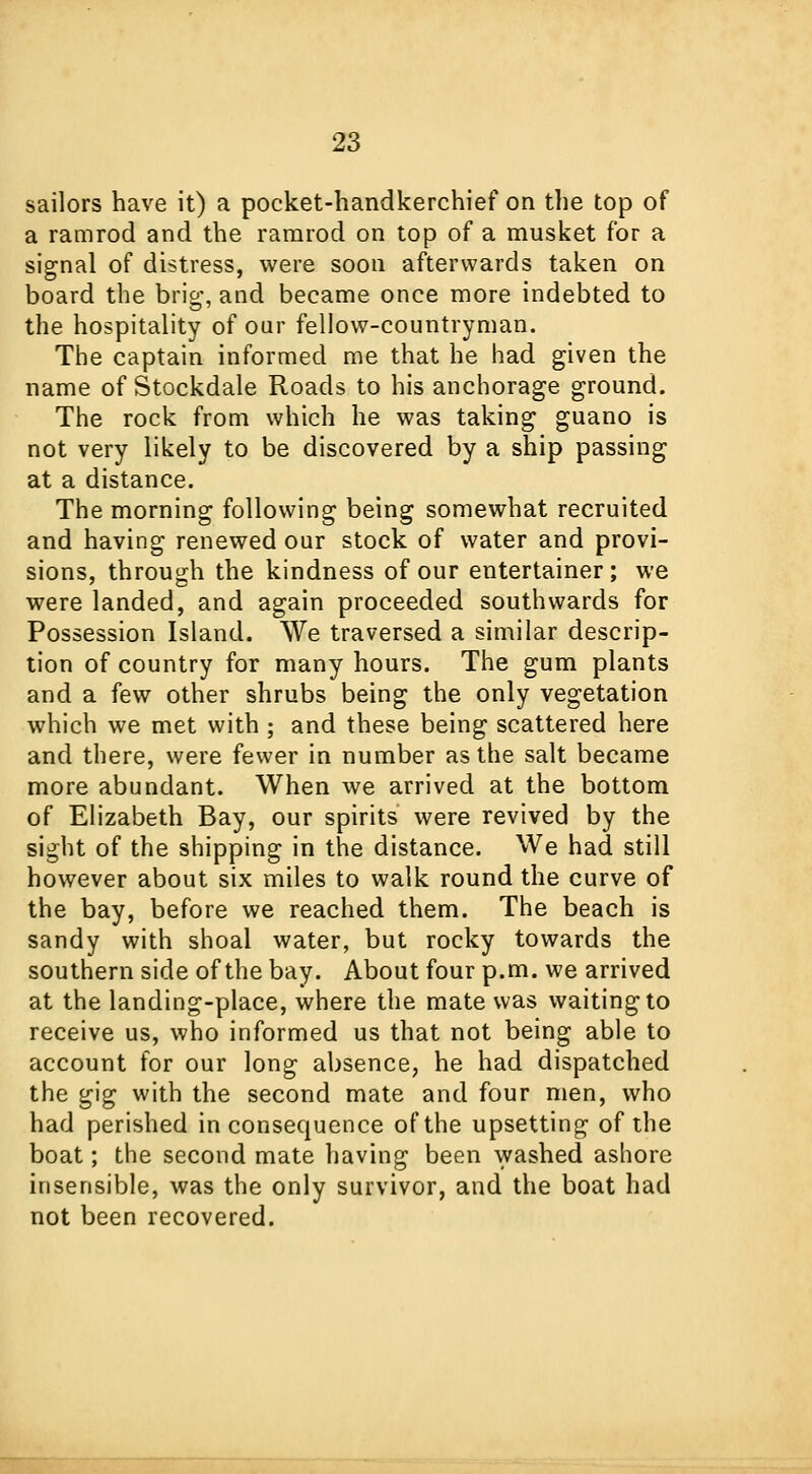 sailors have it) a pocket-handkerchief on the top of a ramrod and the ramrod on top of a musket for a signal of distress, were soon afterwards taken on board the brig, and became once more indebted to the hospitality of our fellow-countryman. The captain informed me that he had given the name of Stockdale Roads to his anchorage ground. The rock from which he was taking guano is not very likely to be discovered by a ship passing at a distance. The morning following being somewhat recruited and having renewed our stock of water and provi- sions, through the kindness of our entertainer ; we were landed, and again proceeded southwards for Possession Island. We traversed a similar descrip- tion of country for many hours. The gum plants and a few other shrubs being the only vegetation which we met with ; and these being scattered here and there, were fewer in number as the salt became more abundant. When we arrived at the bottom of Elizabeth Bay, our spirits were revived by the sight of the shipping in the distance. We had still however about six miles to walk round the curve of the bay, before we reached them. The beach is sandy with shoal water, but rocky towards the southern side of the bay. About four p.m. we arrived at the landing-place, where the mate was waiting to receive us, who informed us that not being able to account for our long absence, he had dispatched the gig with the second mate and four men, who had perished inconsequence of the upsetting of the boat; the second mate having been washed ashore insensible, was the only survivor, and the boat had not been recovered.