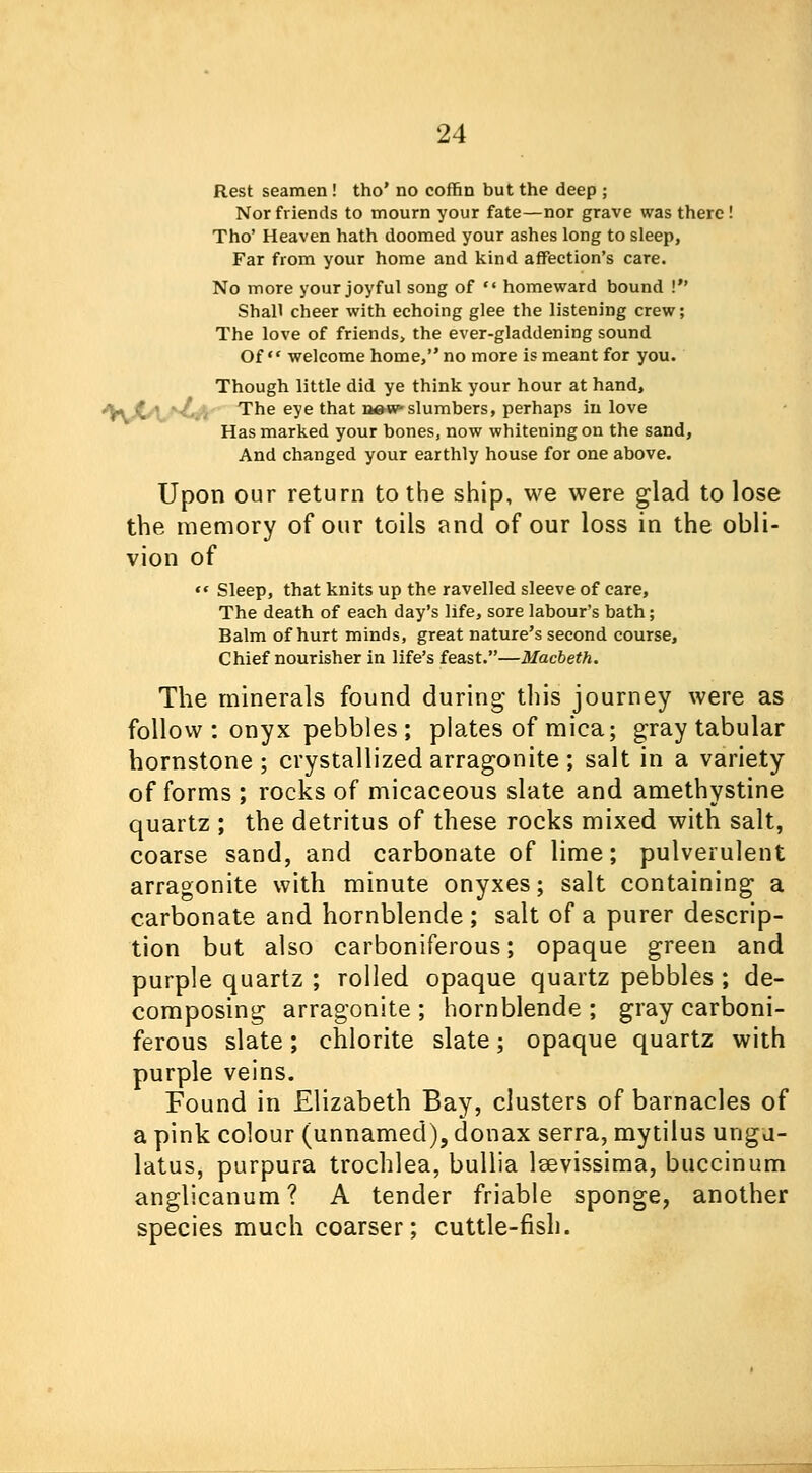 Rest seamen ! tho' no coffin but the deep ; Nor friends to mourn your fate—nor grave was there! Tho' Heaven hath doomed your ashes long to sleep, Far from your home and kind affection's care. No more your joyful song of  homeward bound ! Shall cheer with echoing glee the listening crew; The love of friends, the ever-gladdening sound Of welcome home, no more is meant for you. Though little did ye think your hour at hand, ^ .* ' •/, , The eye that n»w»slumbers, perhaps in love Has marked your bones, now whitening on the sand, And changed your earthly house for one above. Upon our return to the ship, we were glad to lose the memory of our toils and of our loss in the obli- vion of  Sleep, that knits up the ravelled sleeve of care, The death of each day's life, sore labour's bath; Balm of hurt minds, great nature's second course, Chief nourisher in life's feast.—Macbeth. The minerals found during this journey were as follow : onyx pebbles ; plates of mica; gray tabular hornstone ; crystallized arragonite ; salt in a variety of forms ; rocks of micaceous slate and amethystine quartz ; the detritus of these rocks mixed with salt, coarse sand, and carbonate of lime; pulverulent arragonite with minute onyxes; salt containing a carbonate and hornblende ; salt of a purer descrip- tion but also carboniferous; opaque green and purple quartz ; rolled opaque quartz pebbles ; de- composing arragonite; hornblende; gray carboni- ferous slate; chlorite slate; opaque quartz with purple veins. Found in Elizabeth Bay, clusters of barnacles of a pink colour (unnamed), donax serra, mytilus ungu- latus, purpura trochlea, bullia lsevissima, buccinum anglicanum? A tender friable sponge, another species much coarser; cuttle-fish.