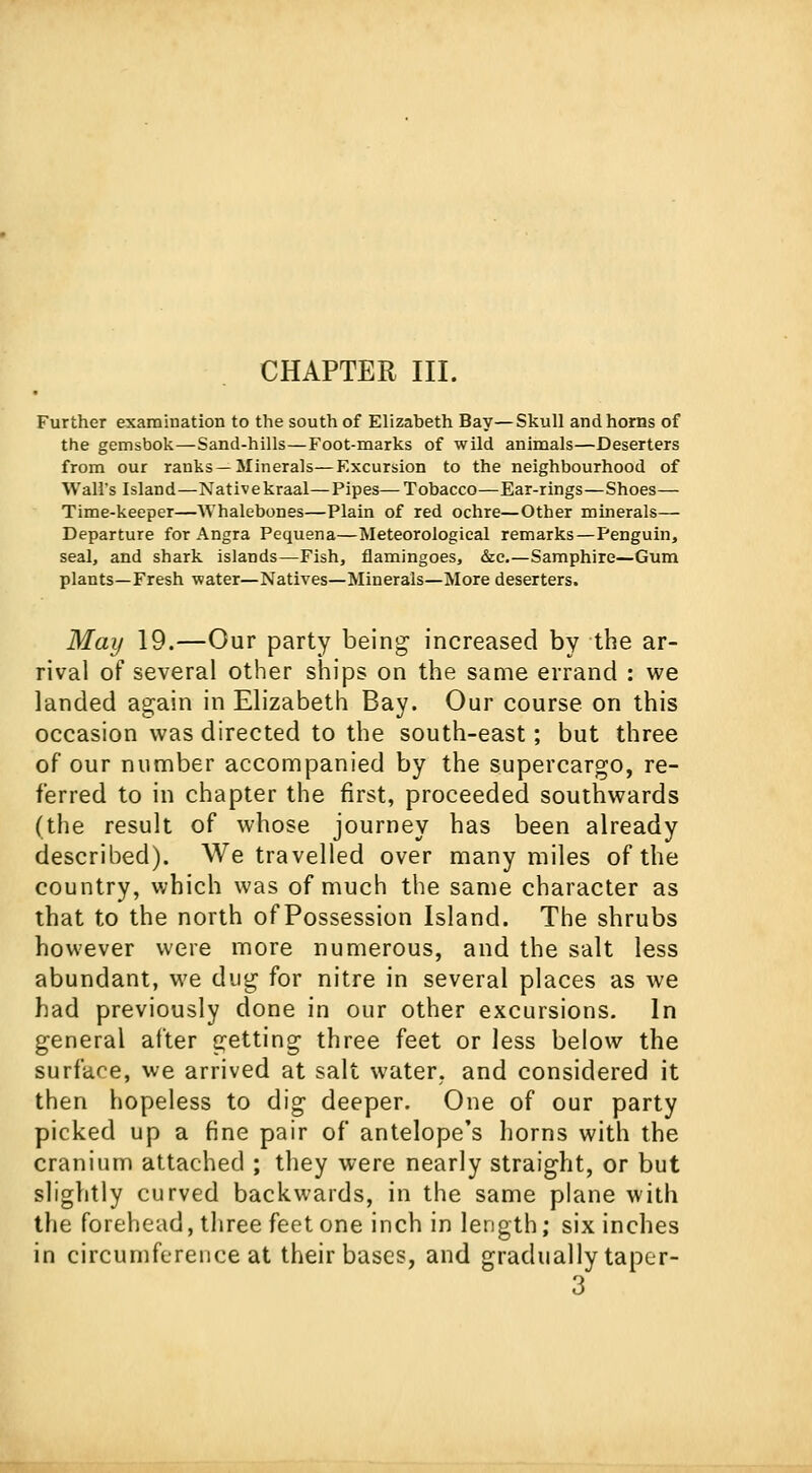 CHAPTER III. Further examination to the south of Elizabeth Bay—Skull and horns of the gemsbok—Sand-hills—Foot-marks of wild animals—Deserters from our ranks—Minerals—Excursion to the neighbourhood of Wall's Island—Nativekraal—Pipes—Tobacco—Ear-rings—Shoes— Time-keeper—Whalebones—Plain of red ochre—Other minerals— Departure for Angra Pequena—Meteorological remarks—Penguin, seal, and shark islands—Fish, flamingoes, &c.—Samphire—Gum plants—Fresh water—Natives—Minerals—More deserters. May 19.—Our party being increased by the ar- rival of several other ships on the same errand : we landed again in Elizabeth Bay. Our course on this occasion was directed to the south-east; but three of our number accompanied by the supercargo, re- ferred to in chapter the first, proceeded southwards (the result of whose journey has been already described). We travelled over many miles of the country, which was of much the same character as that to the north of Possession Island. The shrubs however were more numerous, and the salt less abundant, we dug for nitre in several places as we had previously done in our other excursions. In general after getting three feet or less below the surface, we arrived at salt water, and considered it then hopeless to dig deeper. One of our party picked up a fine pair of antelope's horns with the cranium attached ; they were nearly straight, or but slightly curved backwards, in the same plane with the forehead, three feet one inch in length; six inches in circumference at their bases, and gradually taper- 3