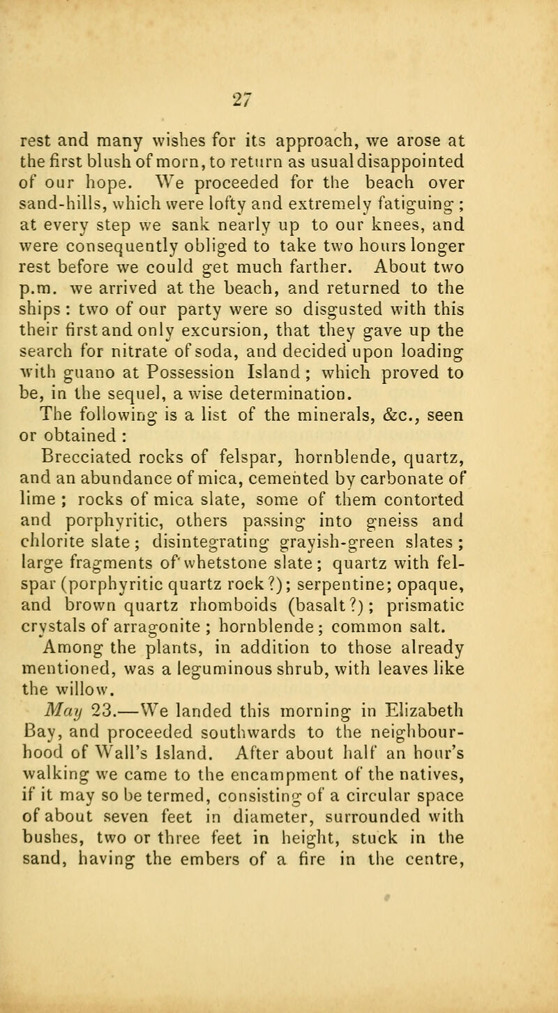 21 rest and many wishes for its approach, we arose at the first blush of morn, to return as usual disappointed of our hope. We proceeded for the beach over sand-hills, which were lofty and extremely fatiguing-; at every step we sank nearly up to our knees, and were consequently obliged to take two hours longer rest before we could get much farther. About two p.m. we arrived at the beach, and returned to the ships : two of our party were so disgusted with this their first and only excursion, that they gave up the search for nitrate of soda, and decided upon loading with guano at Possession Island; which proved to be, in the sequel, a wise determination. The following is a list of the minerals, &c, seen or obtained : Brecciated rocks of felspar, hornblende, quartz, and an abundance of mica, cemented by carbonate of lime ; rocks of mica slate, some of them contorted and porphyritic, others passing into gneiss and chlorite slate; disintegrating grayish-green slates; large fragments of whetstone slate; quartz with fel- spar (porphyritic quartz rock?); serpentine; opaque, and brown quartz rhomboids (basalt?); prismatic crystals of arrao-onite ; hornblende: common salt. Among the plants, in addition to those already mentioned, was a leguminous shrub, with leaves like the willow. May 23.—We landed this morning in Elizabeth Bay, and proceeded southwards to the neighbour- hood of Wall's Island. After about half an hour's walking we came to the encampment of the natives, if it may so be termed, consisting of a circular space of about seven feet in diameter, surrounded with bushes, two or three feet in height, stuck in the sand, having the embers of a fire in the centre,