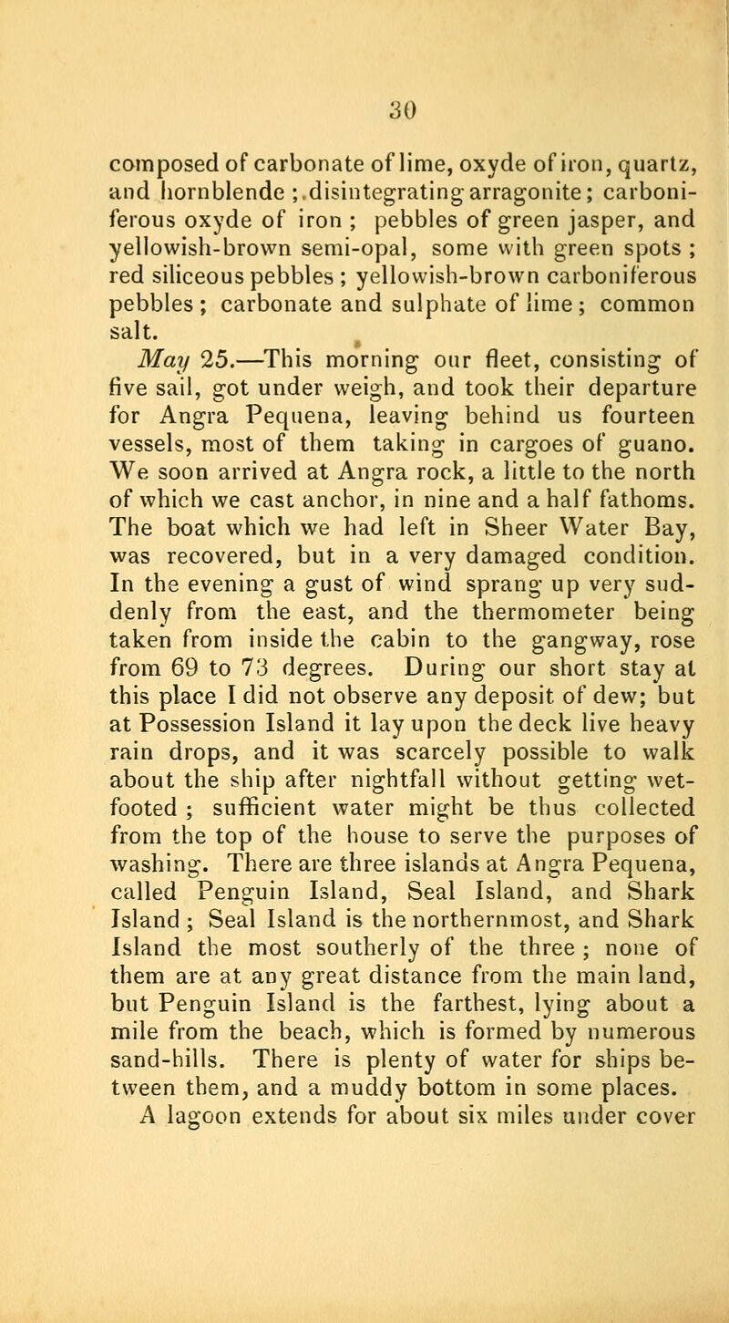 composed of carbonate of lime, oxyde of iron, quartz, and hornblende ;,disintegratingarragonite; carboni- ferous oxyde of iron ; pebbles of green jasper, and yellowish-brown semi-opal, some with green spots ; red siliceous pebbles ; yellowish-brown carboniferous pebbles ; carbonate and sulphate of lime ; common salt. May 25.—This morning our fleet, consisting of five sail, got under weigh, and took their departure for Angra Pequena, leaving behind us fourteen vessels, most of them taking in cargoes of guano. We soon arrived at Angra rock, a little to the north of which we cast anchor, in nine and a half fathoms. The boat which we had left in Sheer Water Bay, was recovered, but in a very damaged condition. In the evening a gust of wind sprang up very sud- denly from the east, and the thermometer being taken from inside the cabin to the gangway, rose from 69 to 73 degrees. During our short stay at this place I did not observe any deposit of dew; but at Possession Island it lay upon the deck live heavy rain drops, and it was scarcely possible to walk about the ship after nightfall without getting wet- footed ; sufficient water might be thus collected from the top of the house to serve the purposes of washing. There are three islands at Angra Pequena, called Penguin Island, Seal Island, and Shark Island ; Seal Island is the northernmost, and Shark Island the most southerly of the three ; none of them are at any great distance from the main land, but Penguin Island is the farthest, lying about a mile from the beach, which is formed by numerous sand-hills. There is plenty of water for ships be- tween them, and a muddy bottom in some places. A lagoon extends for about six miles under cover