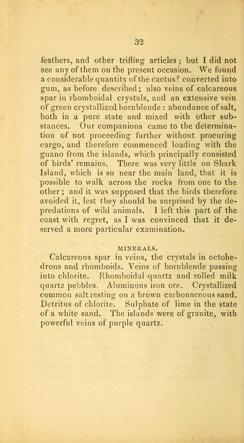 feathers, and other trifling articles ; but I did not see any of them on the present occasion. We found a considerable quantity of the cactus? converted into gum, as before described; also veins of calcareous spar in rhomboidal crystals, and an extensive vein of green crystallized hornblende : abundance of salt, both in a pure state and mixed with other sub- stances. Our companions came to the determina- tion of not proceeding further without procuring cargo, and therefore commenced loading with the guano from the islands, which principally consisted of birds' remains. There was very little on Shark Island, which is so near the main land, that it is possible to walk across the rocks from one to the other; and it was supposed that the birds therefore avoided it, lest they should be surprised by the de- predations of wild animals. I left this part of the coast with regret, as I was convinced that it de- served a more particular examination. MINERALS. Calcareous spar in veins, the crystals in octohe- drons and rhomboids. Veins of hornblende passing into chlorite. Rhomboidal quartz and rolled milk quartz pebbles. Aluminous iron ore. Crystallized common salt resting on a brown carbonaceous sand. Detritus of chlorite. Sulphate of lime in the state of a white sand. The islands were of granite, with powerful veins of purple quartz.