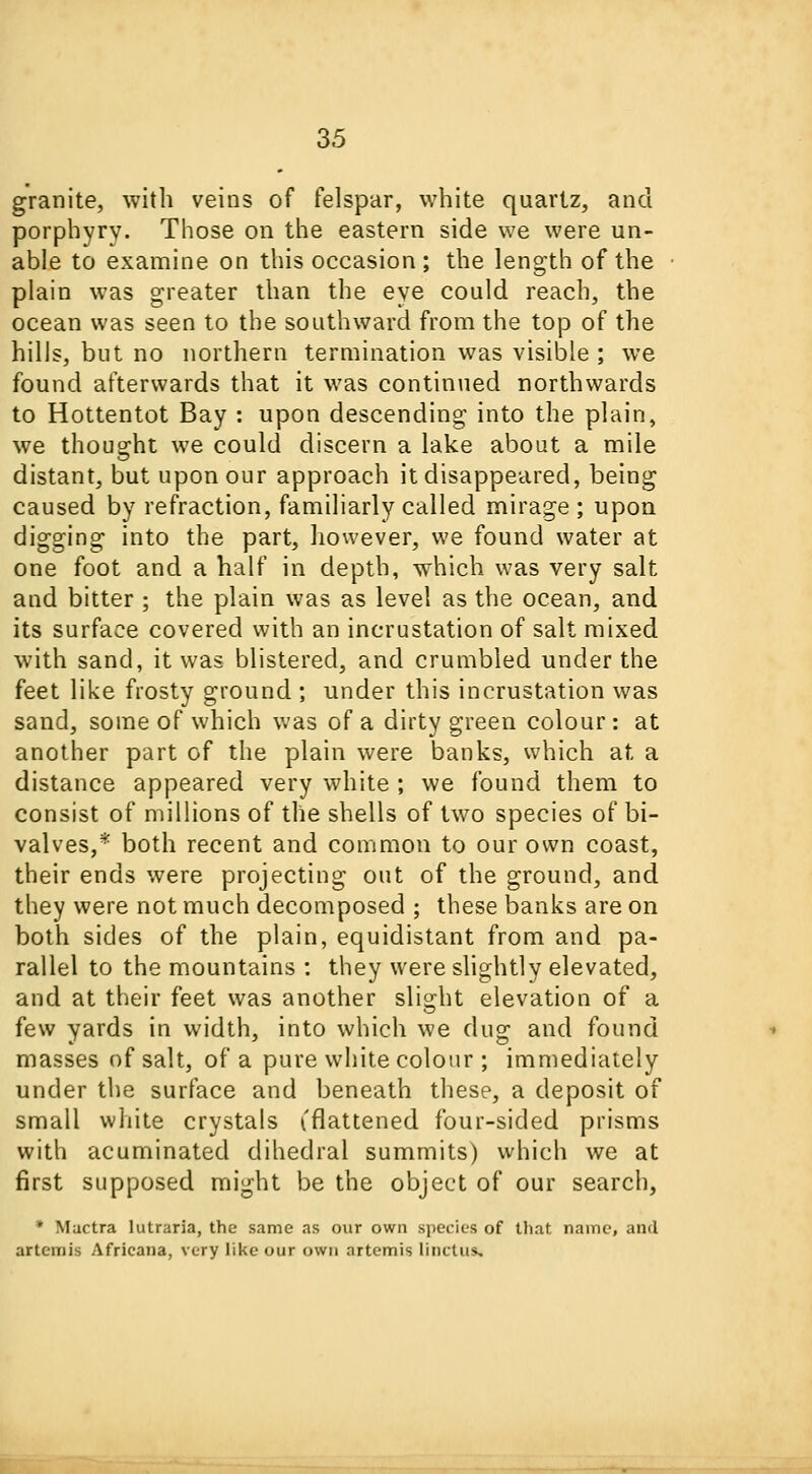 granite, with veins of felspar, white quartz, and porphyry. Those on the eastern side we were un- able to examine on this occasion ; the length of the plain was greater than the eye could reach, the ocean was seen to the southward from the top of the hills, but no northern termination was visible ; we found afterwards that it was continued northwards to Hottentot Bay : upon descending into the plain, we thought we could discern a lake about a mile distant, but upon our approach it disappeared, being caused by refraction, familiarly called mirage ; upon digging into the part, however, we found water at one foot and a half in depth, which was very salt and bitter ; the plain was as level as the ocean, and its surface covered with an incrustation of salt mixed with sand, it was blistered, and crumbled under the feet like frosty ground ; under this incrustation was sand, some of which was of a dirty green colour : at another part of the plain were banks, which at a distance appeared very white ; we found them to consist of millions of the shells of two species of bi- valves,* both recent and common to our own coast, their ends were projecting out of the ground, and they were not much decomposed ; these banks are on both sides of the plain, equidistant from and pa- rallel to the mountains : they were slightly elevated, and at their feet was another slight elevation of a few yards in width, into which we dug and found masses of salt, of a pure white colour ; immediately under the surface and beneath these, a deposit of small white crystals (.'flattened four-sided prisms with acuminated dihedral summits) which we at first supposed might be the object of our search, ' Mactra Iutraria, the same as our own species of that name, and artcmis Africana, very like our own artemis linctus.