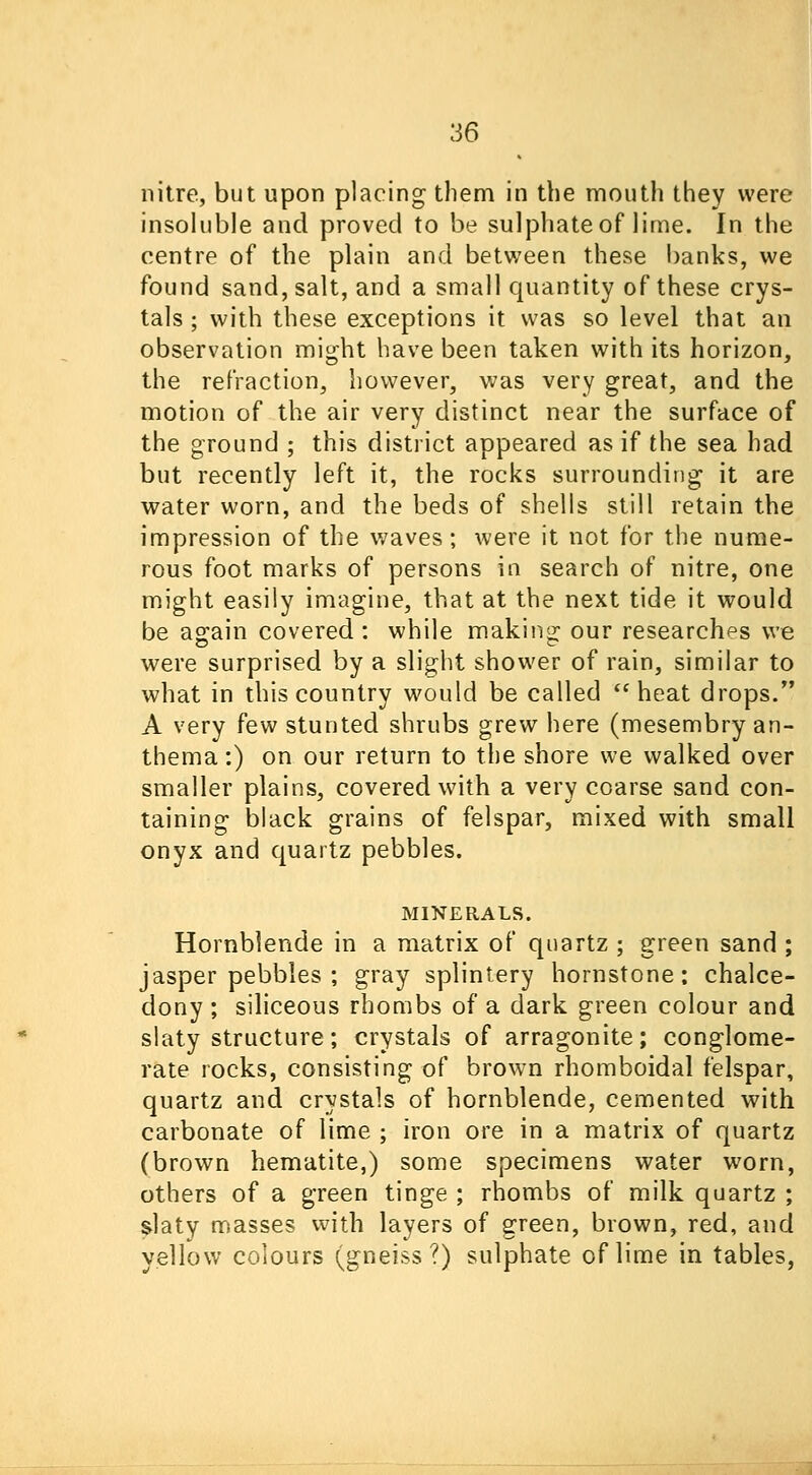 nitre, but upon placing them in the mouth they were insoluble and proved to be sulphate of lime. In the centre of the plain and between these banks, we found sand, salt, and a small quantity of these crys- tals ; with these exceptions it was so level that an observation might have been taken with its horizon, the refraction, however, was very great, and the motion of the air very distinct near the surface of the ground ; this district appeared as if the sea had but recently left it, the rocks surrounding it are water worn, and the beds of shells still retain the impression of the waves; were it not for the nume- rous foot marks of persons in search of nitre, one might easily imagine, that at the next tide it would be again covered : while making our researches we were surprised by a slight shower of rain, similar to what in this country would be called  heat drops. A very few stunted shrubs grew here (mesembry an- thema:) on our return to the shore we walked over smaller plains, covered with a very coarse sand con- taining black grains of felspar, mixed with small onyx and quartz pebbles. MINERALS. Hornblende in a matrix of quartz ; green sand ; jasper pebbles ; gray splintery hornstone; chalce- dony ; siliceous rhombs of a dark green colour and slaty structure; crystals of arragonite; conglome- rate rocks, consisting of brown rhomboidal felspar, quartz and crystals of hornblende, cemented with carbonate of lime ; iron ore in a matrix of quartz (brown hematite,) some specimens water worn, others of a green tinge ; rhombs of milk quartz ; slaty masses with layers of green, brown, red, and yellow colours (gneiss?) sulphate of lime in tables,