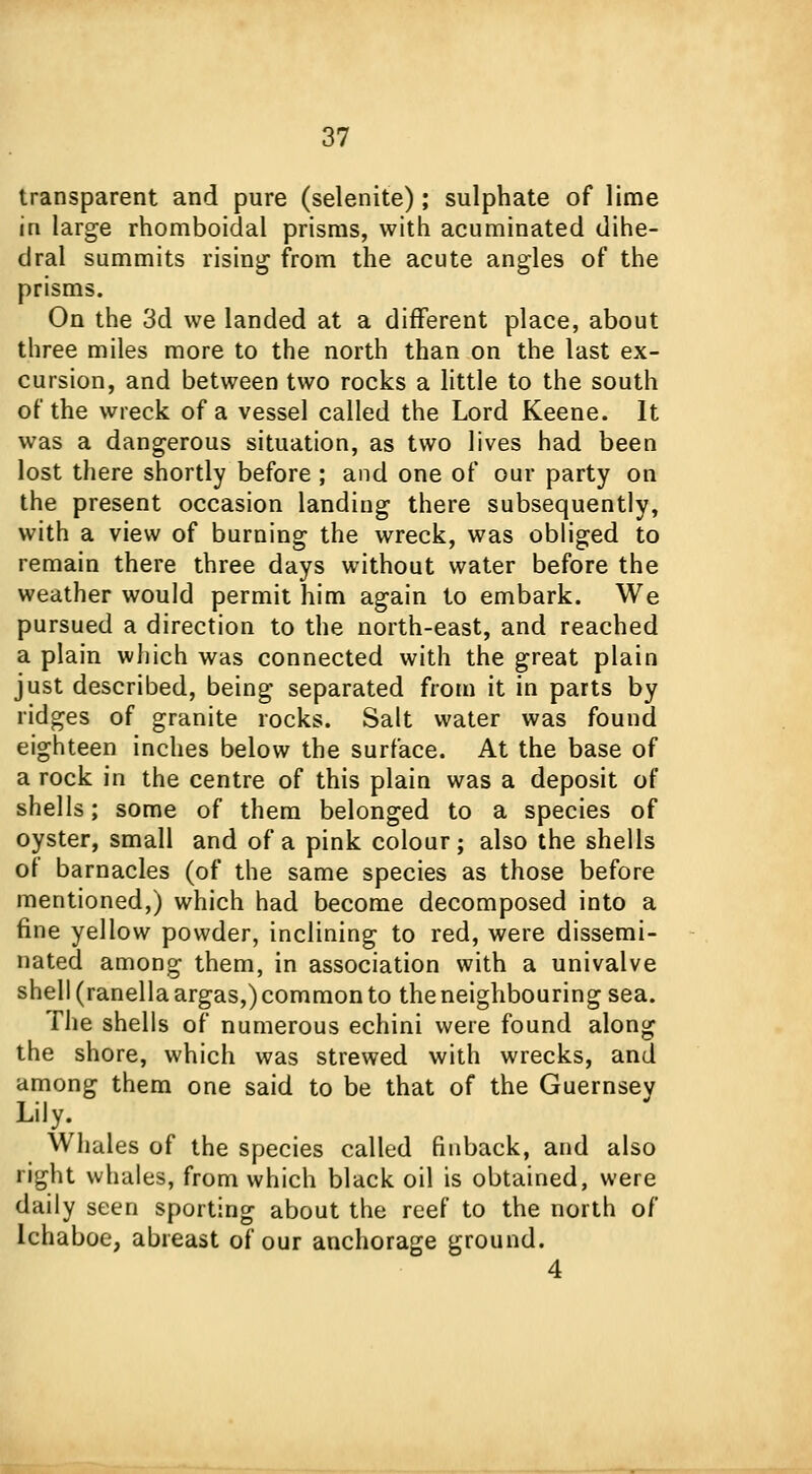transparent and pure (selenite); sulphate of lime in large rhomboidal prisms, with acuminated dihe- dral summits rising from the acute angles of the prisms. On the 3d we landed at a different place, about three miles more to the north than on the last ex- cursion, and between two rocks a little to the south of the wreck of a vessel called the Lord Keene. It was a dangerous situation, as two lives had been lost there shortly before ; and one of our party on the present occasion landing there subsequently, with a view of burning the wreck, was obliged to remain there three days without water before the weather would permit him again to embark. We pursued a direction to the north-east, and reached a plain which was connected with the great plain just described, being separated from it in parts by ridges of granite rocks. Salt water was found eighteen inches below the surface. At the base of a rock in the centre of this plain was a deposit of shells; some of them belonged to a species of oyster, small and of a pink colour; also the shells of barnacles (of the same species as those before mentioned,) which had become decomposed into a fine yellow powder, inclining to red, were dissemi- nated among them, in association with a univalve shell (ranella argas,) common to the neighbouring sea. The shells of numerous echini were found along the shore, which was strewed with wrecks, and among them one said to be that of the Guernsey Lily. Whales of the species called finback, and also right whales, from which black oil is obtained, were daily seen sporting about the reef to the north of Ichaboe, abreast of our anchorage ground. 4
