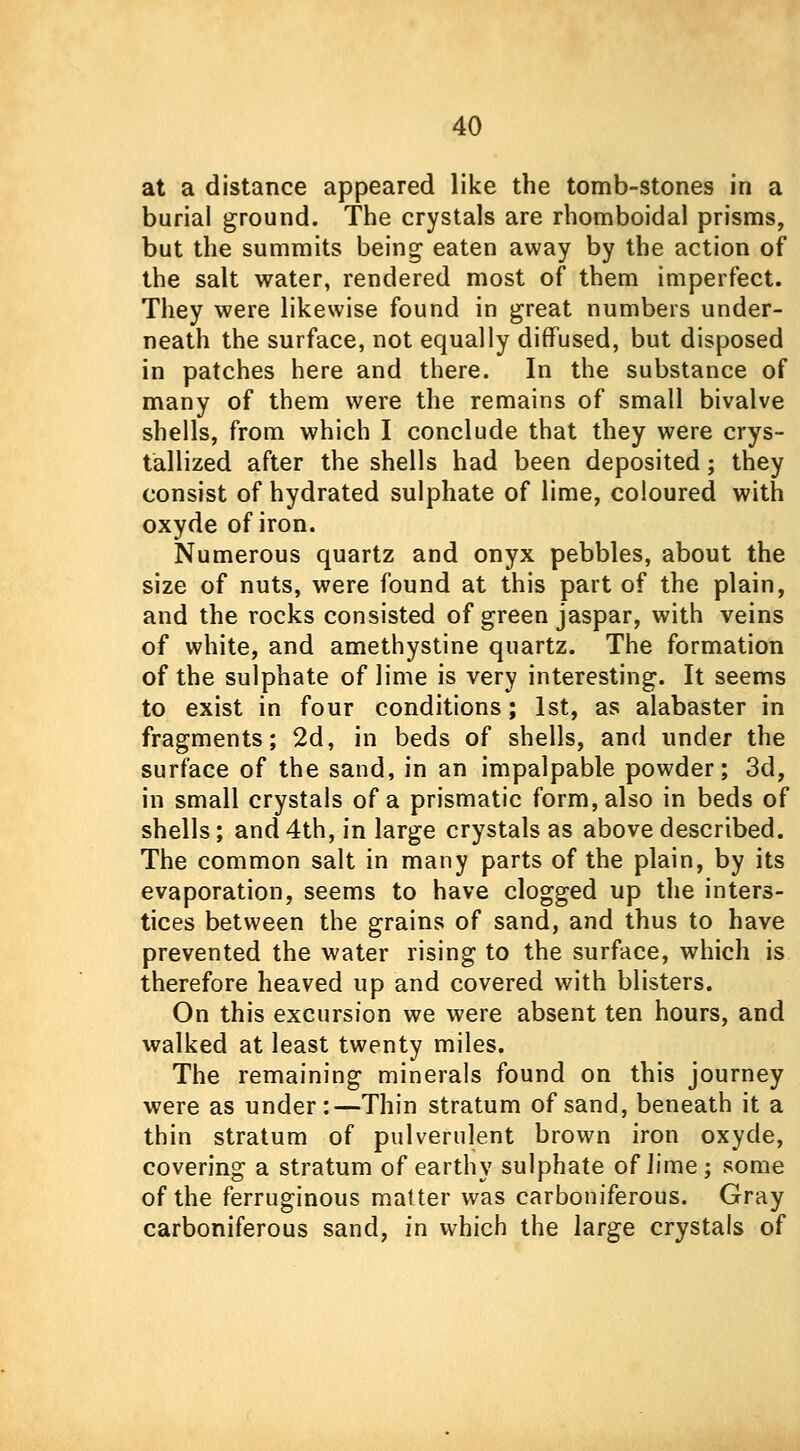 at a distance appeared like the tomb-stones in a burial ground. The crystals are rhomboidal prisms, but the summits being- eaten away by the action of the salt water, rendered most of them imperfect. They were likewise found in great numbers under- neath the surface, not equally diffused, but disposed in patches here and there. In the substance of many of them were the remains of small bivalve shells, from which I conclude that they were crys- tallized after the shells had been deposited; they consist of hydrated sulphate of lime, coloured with oxyde of iron. Numerous quartz and onyx pebbles, about the size of nuts, were found at this part of the plain, and the rocks consisted of green jaspar, with veins of white, and amethystine quartz. The formation of the sulphate of lime is very interesting. It seems to exist in four conditions; 1st, as alabaster in fragments; 2d, in beds of shells, and under the surface of the sand, in an impalpable powder; 3d, in small crystals of a prismatic form, also in beds of shells; and 4th, in large crystals as above described. The common salt in many parts of the plain, by its evaporation, seems to have clogged up the inters- tices between the grains of sand, and thus to have prevented the water rising to the surface, which is therefore heaved up and covered with blisters. On this excursion we were absent ten hours, and walked at least twenty miles. The remaining minerals found on this journey were as under:—Thin stratum of sand, beneath it a thin stratum of pulverulent brown iron oxyde, covering a stratum of earthy sulphate of lime ; some of the ferruginous matter was carboniferous. Gray carboniferous sand, in which the large crystals of