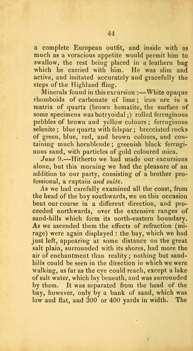 a complete European outfit, and inside with as much as a voracious appetite would permit him to swallow, the rest being placed in a leathern bag which he carried with him. He was slim and active, and imitated accurately and gracefully the steps of the Highland fling. Minerals found in this excursion :-— White opaque rhomboids of carbonate of lime; iron ore in a matrix of quartz (brown hematite, the surface of some specimens wasbotryoidal;) rolled ferruginous pebbles of brown and yellow colours ; ferruginous selenite ; blue quartz with felspar ; brecciated rock3 of green, blue, red, and brown colours, and con- taining much hornblende ; greenish black ferrugi- nous sand, with particles of gold coloured mica. June 9.—Hitherto we had made our excursions alone, but this morning we had the pleasure of an addition to our party, consisting of a brother pro- fessional, a captain and suite. As we had carefully examined all the coast, from the head of the bay southwards, we on this occasion bent our course in a different direction, and pro- ceeded northwards, over the extensive ranges of sand-hills which form its north-eastern boundary. As we ascended them the effects of refraction (mi- rage) were again displayed : the bay, which we had just left, appearing at some distance on the great salt plain, surrounded with its shores, had more the air of enchantment than reality; nothing but sand- hills could be seen in the direction in which we were walking, as far as the eye could reach, except a lake of salt water, which lay beneath, and was surrounded by them. It was separated from the head of the bay, however, only by a bank of sand, which was low and flat, and 300 or 400 yards in width. The