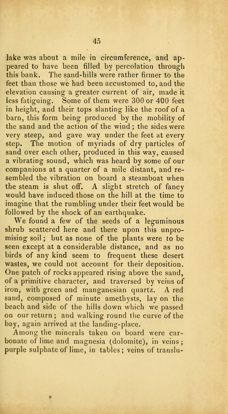 lake was about a mile in circumference, and ap- peared to have been rilled by percolation through this bank. The sand-hills were rather firmer to the feet than those we had been accustomed to, and the elevation causing a greater current of air, made it less fatiguing. Some of them were 300 or 400 feet in height, and their tops slanting like the roof of a barn, this form being produced by the mobility of the sand and the action of the wind; the sides were very steep, and gave way under the feet at every step. The motion of myriads of dry particles of sand over each other, produced in this way, caused a vibrating sound, which was heard by some of our companions at a quarter of a mile distant, and re- sembled the vibration on board a steamboat when the steam is shut off. A slight stretch of fancy would have induced those on the hill at the time to imagine that the rumbling under their feet would be followed by the shock of an earthquake. We found a few of the seeds of a leguminous shrub scattered here and there upon this unpro- mising soil; but as none of the plants were to be seen except at a considerable distance, and as no birds of any kind seem to frequent these desert wastes, we could not account for their deposition. One patch of rocks appeared rising above the sand, of a primitive character, and traversed by veins of iron, with green and manganesian quartz. A red sand, composed of minute amethysts, lay on the beach and side of the hills down which we passed on our return ; and walking round the curve of the bay, again arrived at the landing-place. Among the minerals taken on board were car- bonate of lime and magnesia (dolomite), in veins; purple sulphate of lime, in tables; veins of translu-