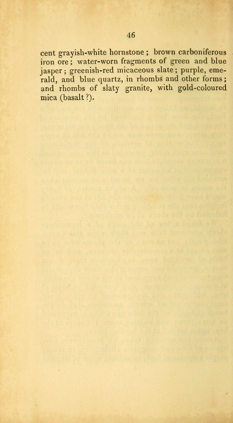 cent grayish-white homstone ; brown carboniferous iron ore; water-worn fragments of green and blue jasper; greenish-red micaceous slate; purple, eme- rald, and blue quartz, in rhombs and other forms; and rhombs of slaty granite, with gold-coloured mica (basalt?).