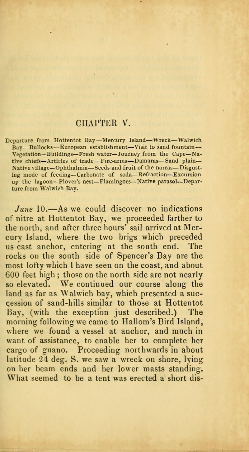 Departure from Hottentot Bay—Mercury Island—Wreck—Walwich Bay—Bullocks—European establishment—Visit to sand fountain— Vegetation—Buildings—Fresh water—Journey from the Cape—Na- tive chiefs—Articles of trade—Fire-arms—Damaras—Sand plain— Native village—Ophthalmia—Seeds and fruit of the narras—Disgust- ing mode of feeding—Carbonate of soda—Refraction—Excursion up the lagoon—Plover's nest—Flamingoes—Native parasol—Depar- ture from Walwich Bay. June 10.—As we could discover no indications of nitre at Hottentot Bay, we proceeded farther to the north, and after three hours' sail arrived at Mer- cury Island, where the two brigs which preceded us cast anchor, entering at the south end. The rocks on the south side of Spencer's Bay are the most lofty which I have seen on the coast, and about 600 feet high ; those on the north side are not nearly so elevated. We continued our course along the land as far as Walwich bay, which presented a suc- cession of sand-hills similar to those at Hottentot Bay, (with the exception just described.) The morning following we came to Hallom's Bird Island, where we found a vessel at anchor, and much in want of assistance, to enable her to complete her cargo of guano. Proceeding northwards in about latitude 24 deg. S. we saw a wreck on shore, lying on her beam ends and her lower masts standing. What seemed to be a tent was erected a short dis-