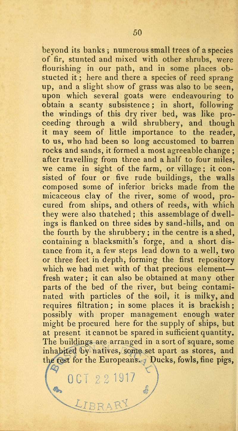 beyond its banks ; numerous small trees of a species of fir, stunted and mixed with other shrubs, were flourishing in our path, and in some places ob- stucted it; here and there a species of reed sprang up, and a slight show of grass was also to be seen, upon which several goats were endeavouring to obtain a scanty subsistence; in short, following the windings of this dry river bed, was like pro- ceeding through a wild shrubbery, and though it may seem of little importance to the reader, to us, who had been so long accustomed to barren rocks and sands, it formed a most agreeable change ; after travelling from three and a half to four miles, we came in sight of the farm, or village; it con- sisted of four or five rude buildings, the walls composed some of inferior bricks made from the micaceous clay of the river, some of wood, pro- cured from ships, and others of reeds, with which they were also thatched ; this assemblage of dwell- ings is flanked on three sides by sand-hills, and on the fourth by the shrubbery ; in the centre is a shed, containing a blacksmith's forge, and a short dis- tance from it, a few steps lead down to a well, two or three feet in depth, forming the first repository which we had met with of that precious element— fresh water; it can also be obtained at many other parts of the bed of the river, but being contami- nated with particles of the soil, it is milky, and requires filtration; in some places it is brackish; possibly with proper management enough water might be procured here for the supply of ships, but at present it cannot be spared in sufficient quantity. The buildings are arranged in a sort of square, some inhabited by natives, some set apart as stores, and the rest for the Europeans, ? Ducks, fowls, fine pigs, OCT 2.2 1917